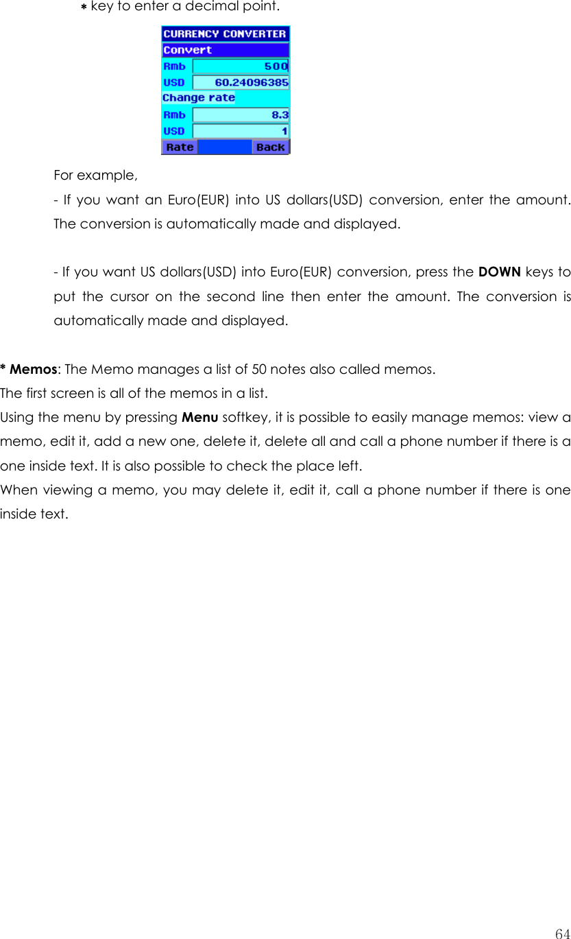  64∗ key to enter a decimal point.         For example,   - If you want an Euro(EUR) into US dollars(USD) conversion, enter the amount. The conversion is automatically made and displayed.  - If you want US dollars(USD) into Euro(EUR) conversion, press the DOWN keys to put the cursor on the second line then enter the amount. The conversion is automatically made and displayed.  * Memos: The Memo manages a list of 50 notes also called memos.   The first screen is all of the memos in a list. Using the menu by pressing Menu softkey, it is possible to easily manage memos: view a memo, edit it, add a new one, delete it, delete all and call a phone number if there is a one inside text. It is also possible to check the place left. When viewing a memo, you may delete it, edit it, call a phone number if there is one inside text.               