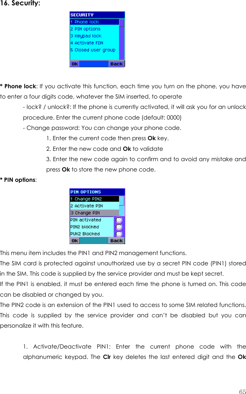  65 16. Security:       * Phone lock: If you activate this function, each time you turn on the phone, you have to enter a four digits code, whatever the SIM inserted, to operate - lock? / unlock?: If the phone is currently activated, it will ask you for an unlock procedure. Enter the current phone code (default: 0000) - Change password: You can change your phone code.    1. Enter the current code then press Ok key.    2. Enter the new code and Ok to validate 3. Enter the new code again to confirm and to avoid any mistake and press Ok to store the new phone code. * PIN options:       This menu item includes the PIN1 and PIN2 management functions. The SIM card is protected against unauthorized use by a secret PIN code (PIN1) stored in the SIM. This code is supplied by the service provider and must be kept secret. If the PIN1 is enabled, it must be entered each time the phone is turned on. This code can be disabled or changed by you. The PIN2 code is an extension of the PIN1 used to access to some SIM related functions. This code is supplied by the service provider and can’t be disabled but you can personalize it with this feature.  1. Activate/Deactivate PIN1: Enter the current phone code with the alphanumeric keypad. The Clr key deletes the last entered digit and the Ok 