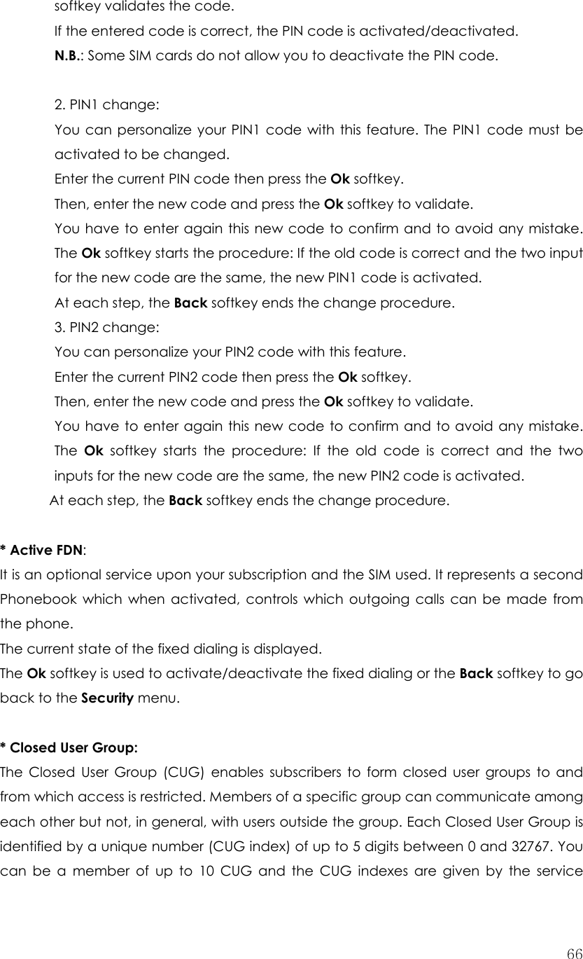  66softkey validates the code. If the entered code is correct, the PIN code is activated/deactivated. N.B.: Some SIM cards do not allow you to deactivate the PIN code.  2. PIN1 change:   You can personalize your PIN1 code with this feature. The PIN1 code must be activated to be changed. Enter the current PIN code then press the Ok softkey. Then, enter the new code and press the Ok softkey to validate. You have to enter again this new code to confirm and to avoid any mistake. The Ok softkey starts the procedure: If the old code is correct and the two input for the new code are the same, the new PIN1 code is activated. At each step, the Back softkey ends the change procedure. 3. PIN2 change:   You can personalize your PIN2 code with this feature. Enter the current PIN2 code then press the Ok softkey. Then, enter the new code and press the Ok softkey to validate. You have to enter again this new code to confirm and to avoid any mistake. The  Ok softkey starts the procedure: If the old code is correct and the two inputs for the new code are the same, the new PIN2 code is activated. At each step, the Back softkey ends the change procedure.  * Active FDN:  It is an optional service upon your subscription and the SIM used. It represents a second Phonebook which when activated, controls which outgoing calls can be made from the phone. The current state of the fixed dialing is displayed. The Ok softkey is used to activate/deactivate the fixed dialing or the Back softkey to go back to the Security menu.  * Closed User Group:   The Closed User Group (CUG) enables subscribers to form closed user groups to and from which access is restricted. Members of a specific group can communicate among each other but not, in general, with users outside the group. Each Closed User Group is identified by a unique number (CUG index) of up to 5 digits between 0 and 32767. You can be a member of up to 10 CUG and the CUG indexes are given by the service 