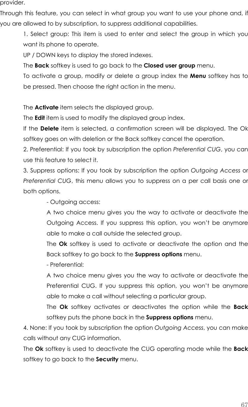  67provider. Through this feature, you can select in what group you want to use your phone and, if you are allowed to by subscription, to suppress additional capabilities. 1. Select group: This item is used to enter and select the group in which you want its phone to operate. UP / DOWN keys to display the stored indexes.  The Back softkey is used to go back to the Closed user group menu. To activate a group, modify or delete a group index the Menu softkey has to be pressed. Then choose the right action in the menu.   The Activate item selects the displayed group. The Edit item is used to modify the displayed group index. If the Delete item is selected, a confirmation screen will be displayed. The Ok softkey goes on with deletion or the Back softkey cancel the operation. 2. Preferential: If you took by subscription the option Preferential CUG, you can use this feature to select it. 3. Suppress options: If you took by subscription the option Outgoing Access or Preferential CUG, this menu allows you to suppress on a per call basis one or both options. - Outgoing access:   A two choice menu gives you the way to activate or deactivate the Outgoing Access. If you suppress this option, you won’t be anymore able to make a call outside the selected group. The  Ok softkey is used to activate or deactivate the option and the Back softkey to go back to the Suppress options menu. - Preferential:   A two choice menu gives you the way to activate or deactivate the Preferential CUG. If you suppress this option, you won’t be anymore able to make a call without selecting a particular group. The  Ok softkey activates or deactivates the option while the Back softkey puts the phone back in the Suppress options menu. 4. None: If you took by subscription the option Outgoing Access, you can make calls without any CUG information. The Ok softkey is used to deactivate the CUG operating mode while the Back softkey to go back to the Security menu.  