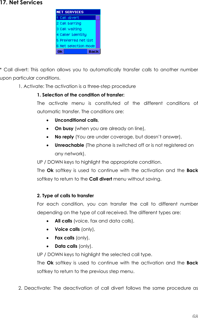  68 17. Net Services       * Call divert: This option allows you to automatically transfer calls to another number upon particular conditions.   1. Activate: The activation is a three-step procedure 1. Selection of the condition of transfer:   The activate menu is constituted of the different conditions of automatic transfer. The conditions are: • Unconditional calls, • On busy (when you are already on line), • No reply (You are under coverage, but doesn’t answer), • Unreachable (The phone is switched off or is not registered on any network). UP / DOWN keys to highlight the appropriate condition. The  Ok softkey is used to continue with the activation and the Back softkey to return to the Call divert menu without saving.  2. Type of calls to transfer For each condition, you can transfer the call to different number depending on the type of call received. The different types are: • All calls (voice, fax and data calls), • Voice calls (only), • Fax calls (only), • Data calls (only). UP / DOWN keys to highlight the selected call type. The  Ok softkey is used to continue with the activation and the Back softkey to return to the previous step menu.  2. Deactivate: The deactivation of call divert follows the same procedure as 