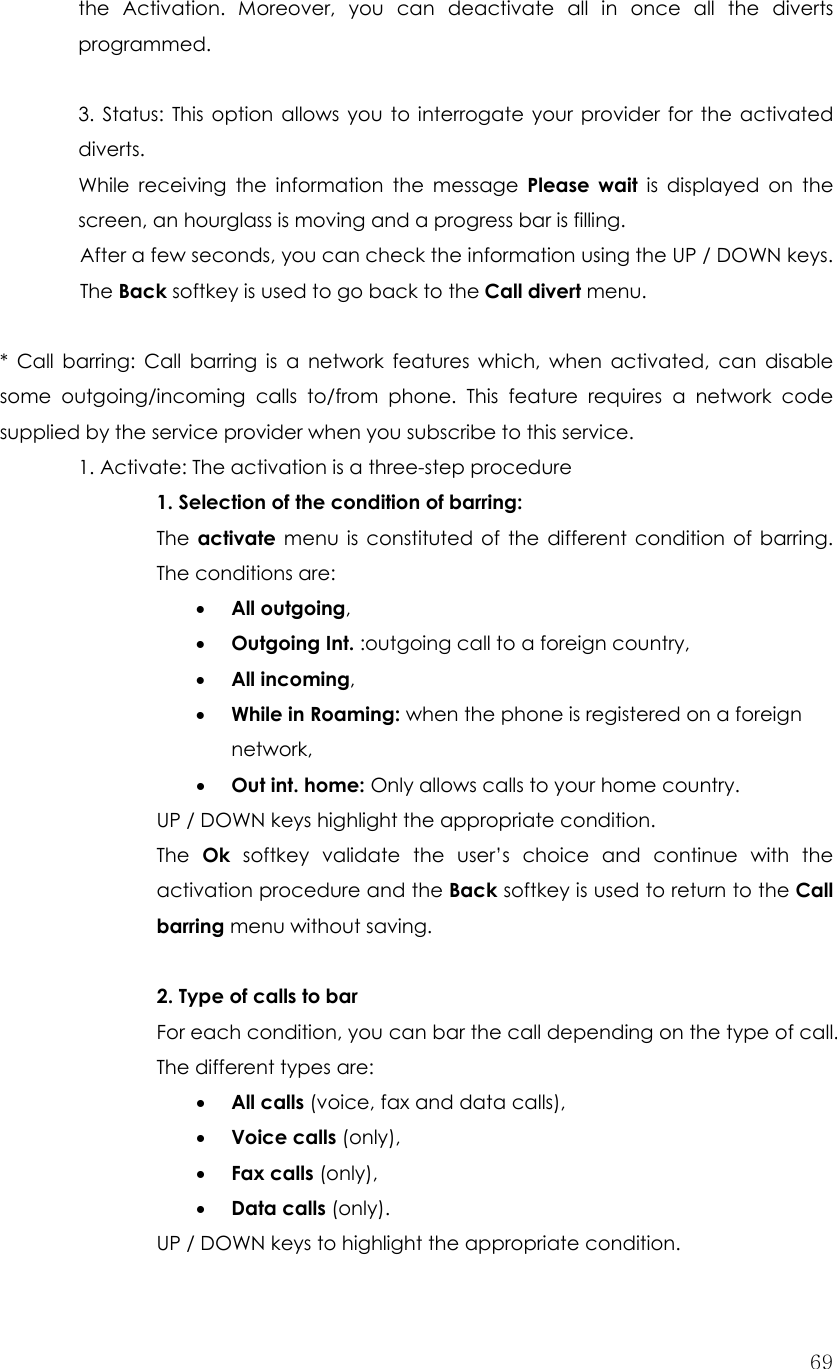  69the Activation. Moreover, you can deactivate all in once all the diverts programmed.  3. Status: This option allows you to interrogate your provider for the activated diverts. While receiving the information the message Please wait is displayed on the screen, an hourglass is moving and a progress bar is filling. After a few seconds, you can check the information using the UP / DOWN keys. The Back softkey is used to go back to the Call divert menu.  * Call barring: Call barring is a network features which, when activated, can disable some outgoing/incoming calls to/from phone. This feature requires a network code supplied by the service provider when you subscribe to this service.   1. Activate: The activation is a three-step procedure     1. Selection of the condition of barring: The  activate menu is constituted of the different condition of barring. The conditions are: • All outgoing, • Outgoing Int. :outgoing call to a foreign country, • All incoming, • While in Roaming: when the phone is registered on a foreign network, • Out int. home: Only allows calls to your home country. UP / DOWN keys highlight the appropriate condition. The  Ok softkey validate the user’s choice and continue with the activation procedure and the Back softkey is used to return to the Call barring menu without saving.  2. Type of calls to bar For each condition, you can bar the call depending on the type of call. The different types are: • All calls (voice, fax and data calls), • Voice calls (only), • Fax calls (only), • Data calls (only). UP / DOWN keys to highlight the appropriate condition. 