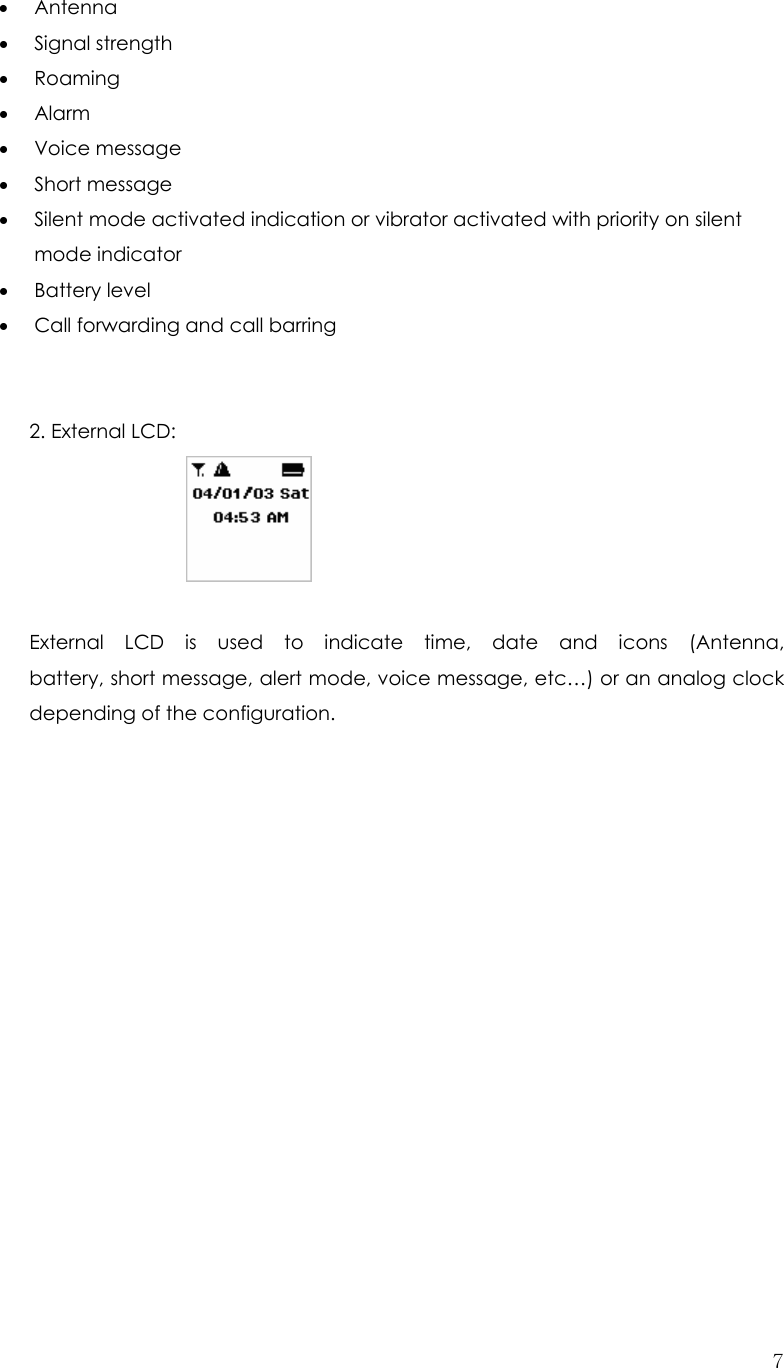  7• Antenna • Signal strength • Roaming • Alarm • Voice message  • Short message   • Silent mode activated indication or vibrator activated with priority on silent mode indicator • Battery level • Call forwarding and call barring     2. External LCD:               External  LCD  is  used  to  indicate  time,  date  and  icons  (Antenna,                   battery, short message, alert mode, voice message, etc…) or an analog clock   depending of the configuration.                