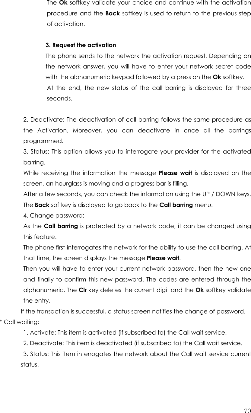  70The Ok softkey validate your choice and continue with the activation procedure and the Back softkey is used to return to the previous step of activation.  3. Request the activation The phone sends to the network the activation request. Depending on the network answer, you will have to enter your network secret code with the alphanumeric keypad followed by a press on the Ok softkey. At the end, the new status of the call barring is displayed for three seconds.  2. Deactivate: The deactivation of call barring follows the same procedure as the Activation. Moreover, you can deactivate in once all the barrings programmed. 3. Status: This option allows you to interrogate your provider for the activated barring. While receiving the information the message Please wait is displayed on the screen, an hourglass is moving and a progress bar is filling. After a few seconds, you can check the information using the UP / DOWN keys. The Back softkey is displayed to go back to the Call barring menu. 4. Change password:   As the Call barring is protected by a network code, it can be changed using this feature. The phone first interrogates the network for the ability to use the call barring. At that time, the screen displays the message Please wait. Then you will have to enter your current network password, then the new one and finally to confirm this new password. The codes are entered through the alphanumeric. The Clr key deletes the current digit and the Ok softkey validate the entry. If the transaction is successful, a status screen notifies the change of password. * Call waiting:     1. Activate: This item is activated (if subscribed to) the Call wait service.   2. Deactivate: This item is deactivated (if subscribed to) the Call wait service.  3. Status: This item interrogates the network about the Call wait service current status.  