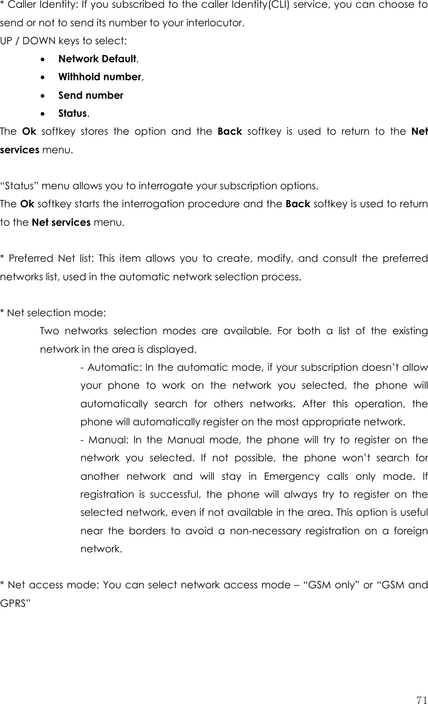  71* Caller Identity: If you subscribed to the caller Identity(CLI) service, you can choose to send or not to send its number to your interlocutor. UP / DOWN keys to select: • Network Default, • Withhold number, • Send number • Status. The  Ok softkey stores the option and the Back softkey is used to return to the Net services menu.  “Status” menu allows you to interrogate your subscription options. The Ok softkey starts the interrogation procedure and the Back softkey is used to return to the Net services menu.  * Preferred Net list: This item allows you to create, modify, and consult the preferred networks list, used in the automatic network selection process.  * Net selection mode:   Two networks selection modes are available. For both a list of the existing network in the area is displayed. - Automatic: In the automatic mode, if your subscription doesn’t allow your phone to work on the network you selected, the phone will automatically search for others networks. After this operation, the phone will automatically register on the most appropriate network. - Manual: In the Manual mode, the phone will try to register on the network you selected. If not possible, the phone won’t search for another network and will stay in Emergency calls only mode. If registration is successful, the phone will always try to register on the selected network, even if not available in the area. This option is useful near the borders to avoid a non-necessary registration on a foreign network.  * Net access mode: You can select network access mode – “GSM only” or “GSM and GPRS” 