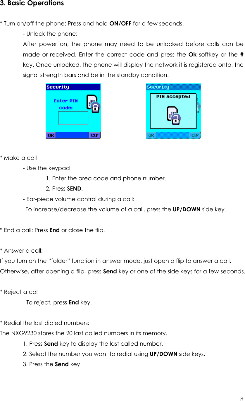  83. Basic Operations  * Turn on/off the phone: Press and hold ON/OFF for a few seconds.  - Unlock the phone:  After power on, the phone may need to be unlocked before calls can be made or received. Enter the correct code and press the Ok softkey or the # key. Once unlocked, the phone will display the network it is registered onto, the signal strength bars and be in the standby condition.           * Make a call  - Use the keypad     1. Enter the area code and phone number.   2. Press SEND.   - Ear-piece volume control during a call:     To increase/decrease the volume of a call, press the UP/DOWN side key.    * End a call: Press End or close the flip.  * Answer a call:   If you turn on the “folder” function in answer mode, just open a flip to answer a call. Otherwise, after opening a flip, press Send key or one of the side keys for a few seconds.   * Reject a call - To reject, press End key.    * Redial the last dialed numbers:   The NXG9230 stores the 20 last called numbers in its memory.    1. Press Send key to display the last called number.   2. Select the number you want to redial using UP/DOWN side keys.  3. Press the Send key   