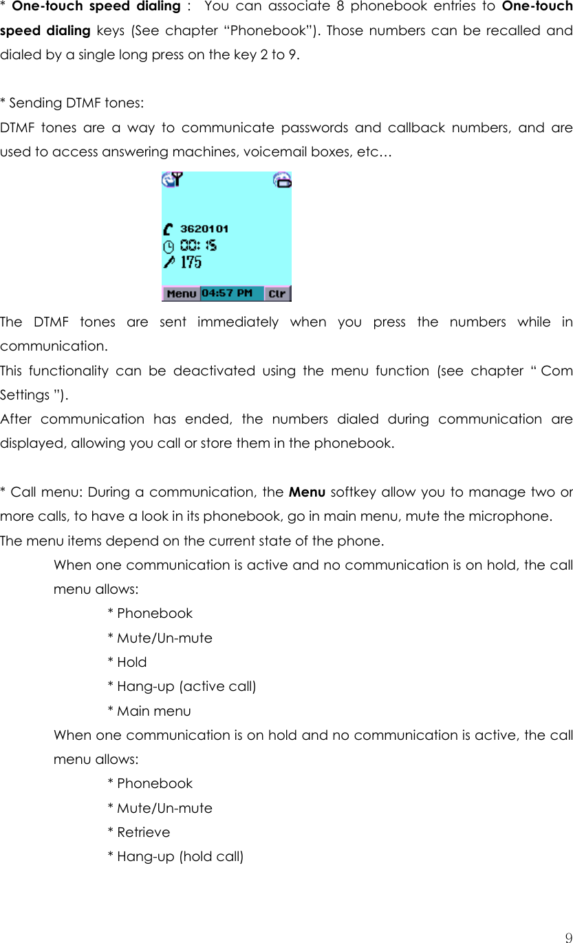  9*  One-touch speed dialing :  You can associate 8 phonebook entries to One-touch speed dialing keys (See chapter “Phonebook”). Those numbers can be recalled and dialed by a single long press on the key 2 to 9.  * Sending DTMF tones: DTMF tones are a way to communicate passwords and callback numbers, and are used to access answering machines, voicemail boxes, etc…         The DTMF tones are sent immediately when you press the numbers while in communication. This functionality can be deactivated using the menu function (see chapter “ Com Settings ”). After communication has ended, the numbers dialed during communication are displayed, allowing you call or store them in the phonebook.  * Call menu: During a communication, the Menu softkey allow you to manage two or more calls, to have a look in its phonebook, go in main menu, mute the microphone. The menu items depend on the current state of the phone. When one communication is active and no communication is on hold, the call menu allows:   * Phonebook    * Mute/Un-mute   * Hold     * Hang-up (active call)   * Main menu When one communication is on hold and no communication is active, the call menu allows:     * Phonebook   * Mute/Un-mute   * Retrieve     * Hang-up (hold call) 