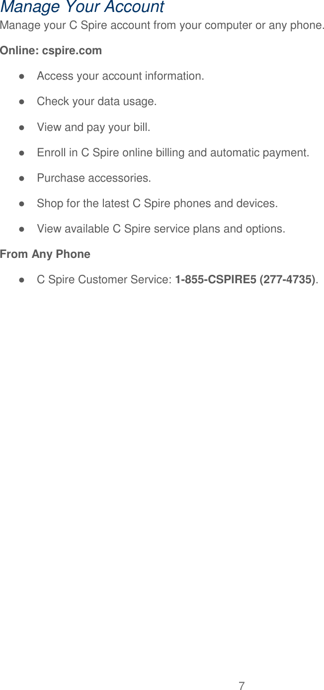 7  Manage Your Account Manage your C Spire account from your computer or any phone. Online: cspire.com ●  Access your account information. ●  Check your data usage. ●  View and pay your bill. ●  Enroll in C Spire online billing and automatic payment. ●  Purchase accessories. ●  Shop for the latest C Spire phones and devices. ●  View available C Spire service plans and options. From Any Phone ●  C Spire Customer Service: 1-855-CSPIRE5 (277-4735).  