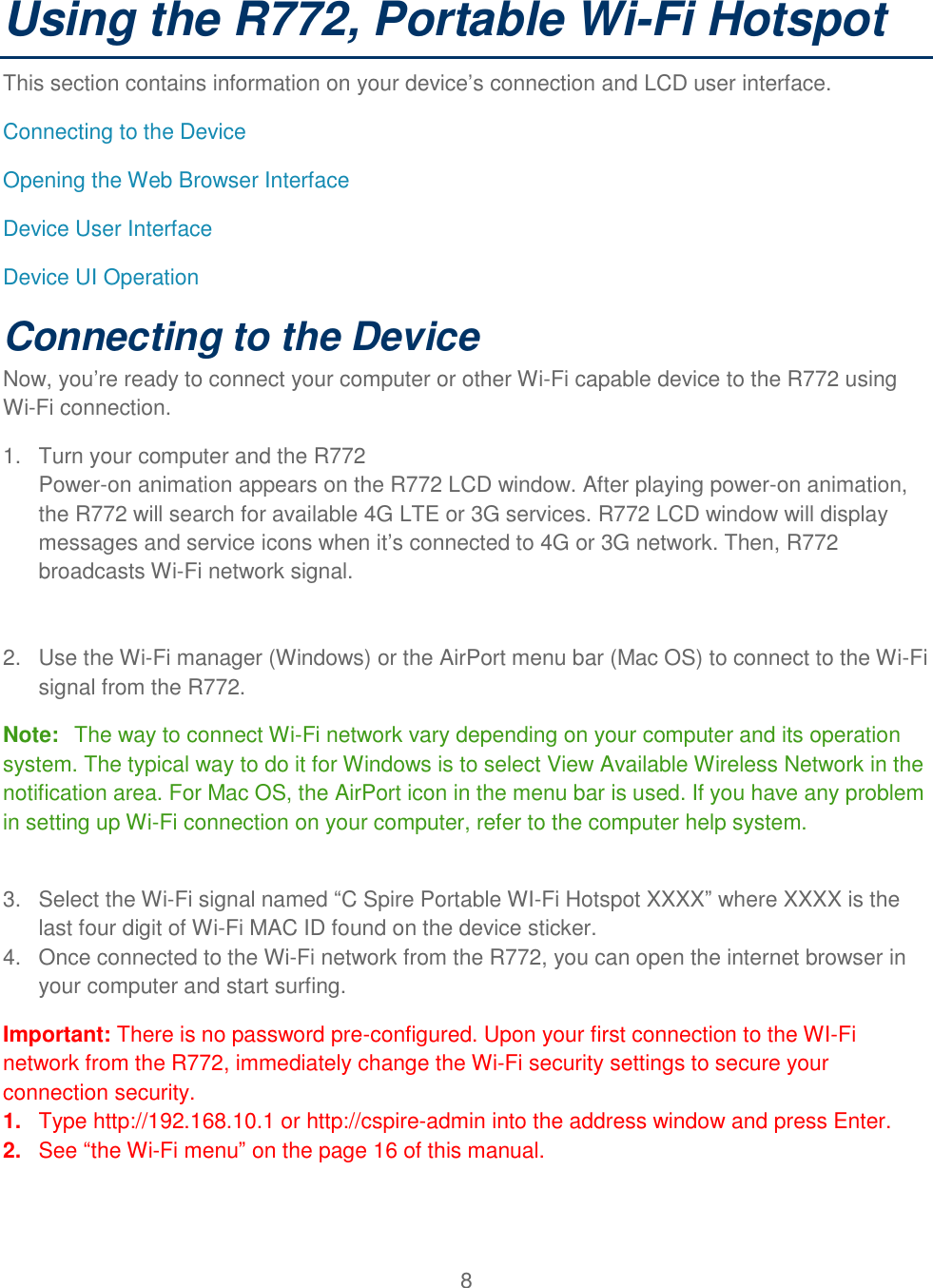 8  Using the R772, Portable Wi-Fi Hotspot  This section contains information on your device’s connection and LCD user interface. Connecting to the Device Opening the Web Browser Interface  Device User Interface  Device UI Operation Connecting to the Device Now, you’re ready to connect your computer or other Wi-Fi capable device to the R772 using Wi-Fi connection. 1.  Turn your computer and the R772 Power-on animation appears on the R772 LCD window. After playing power-on animation, the R772 will search for available 4G LTE or 3G services. R772 LCD window will display messages and service icons when it’s connected to 4G or 3G network. Then, R772 broadcasts Wi-Fi network signal.    2.  Use the Wi-Fi manager (Windows) or the AirPort menu bar (Mac OS) to connect to the Wi-Fi signal from the R772.  Note:  The way to connect Wi-Fi network vary depending on your computer and its operation system. The typical way to do it for Windows is to select View Available Wireless Network in the notification area. For Mac OS, the AirPort icon in the menu bar is used. If you have any problem in setting up Wi-Fi connection on your computer, refer to the computer help system.   3.  Select the Wi-Fi signal named “C Spire Portable WI-Fi Hotspot XXXX” where XXXX is the last four digit of Wi-Fi MAC ID found on the device sticker.  4.  Once connected to the Wi-Fi network from the R772, you can open the internet browser in your computer and start surfing.  Important: There is no password pre-configured. Upon your first connection to the WI-Fi network from the R772, immediately change the Wi-Fi security settings to secure your connection security.  1. Type http://192.168.10.1 or http://cspire-admin into the address window and press Enter. 2. See “the Wi-Fi menu” on the page 16 of this manual.  