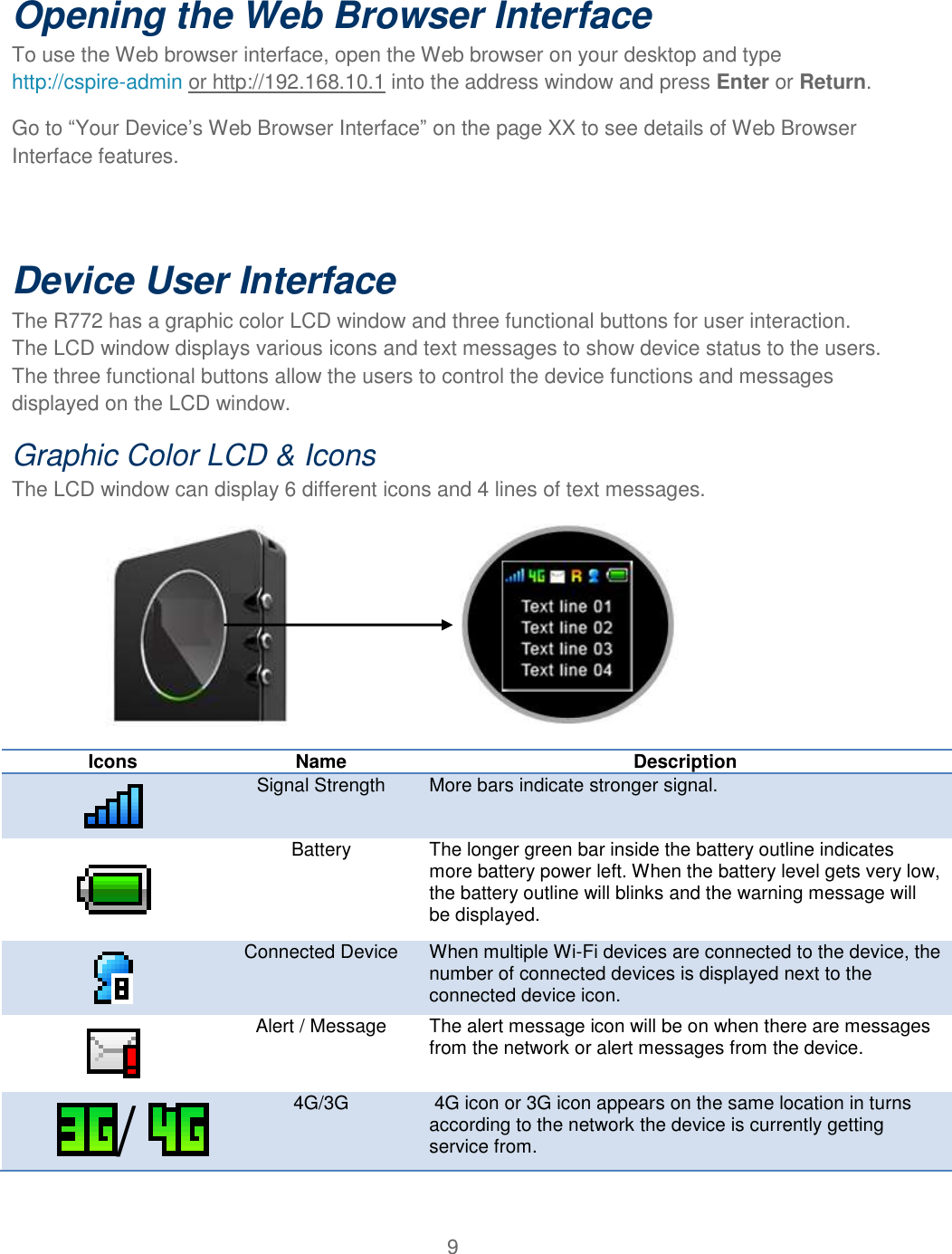 9  Opening the Web Browser Interface To use the Web browser interface, open the Web browser on your desktop and type http://cspire-admin or http://192.168.10.1 into the address window and press Enter or Return. Go to “Your Device’s Web Browser Interface” on the page XX to see details of Web Browser Interface features.  Device User Interface The R772 has a graphic color LCD window and three functional buttons for user interaction.  The LCD window displays various icons and text messages to show device status to the users. The three functional buttons allow the users to control the device functions and messages displayed on the LCD window.  Graphic Color LCD &amp; Icons The LCD window can display 6 different icons and 4 lines of text messages.                                                  Icons  Name Description  Signal Strength More bars indicate stronger signal.  Battery The longer green bar inside the battery outline indicates more battery power left. When the battery level gets very low, the battery outline will blinks and the warning message will be displayed.  Connected Device When multiple Wi-Fi devices are connected to the device, the number of connected devices is displayed next to the connected device icon.  Alert / Message The alert message icon will be on when there are messages from the network or alert messages from the device. /    4G/3G  4G icon or 3G icon appears on the same location in turns according to the network the device is currently getting service from. 