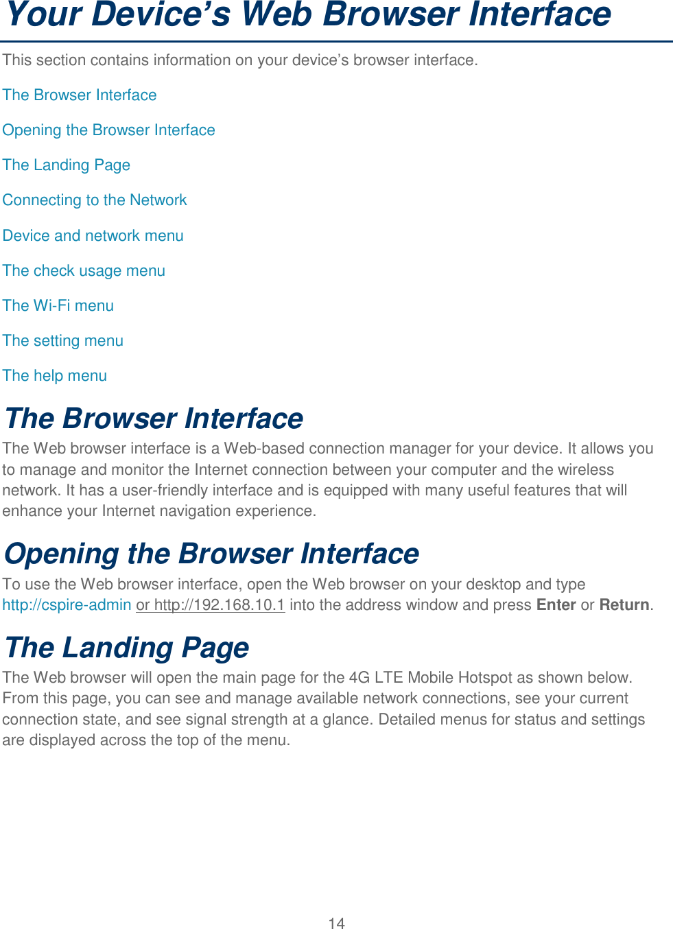 14  Your Device’s Web Browser Interface This section contains information on your device’s browser interface. The Browser Interface Opening the Browser Interface The Landing Page  Connecting to the Network Device and network menu The check usage menu The Wi-Fi menu The setting menu The help menu The Browser Interface The Web browser interface is a Web-based connection manager for your device. It allows you to manage and monitor the Internet connection between your computer and the wireless network. It has a user-friendly interface and is equipped with many useful features that will enhance your Internet navigation experience. Opening the Browser Interface To use the Web browser interface, open the Web browser on your desktop and type http://cspire-admin or http://192.168.10.1 into the address window and press Enter or Return. The Landing Page The Web browser will open the main page for the 4G LTE Mobile Hotspot as shown below. From this page, you can see and manage available network connections, see your current connection state, and see signal strength at a glance. Detailed menus for status and settings are displayed across the top of the menu. 