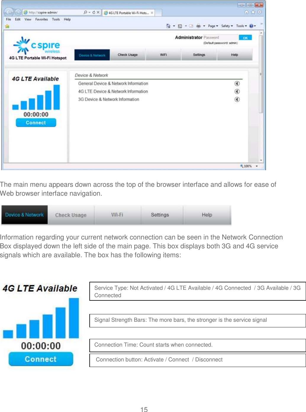 15   The main menu appears down across the top of the browser interface and allows for ease of Web browser interface navigation.  Information regarding your current network connection can be seen in the Network Connection Box displayed down the left side of the main page. This box displays both 3G and 4G service signals which are available. The box has the following items:         Service Type: Not Activated / 4G LTE Available / 4G Connected  / 3G Available / 3G Connected Signal Strength Bars: The more bars, the stronger is the service signal  Connection Time: Count starts when connected.   Connection button: Activate / Connect  / Disconnect   