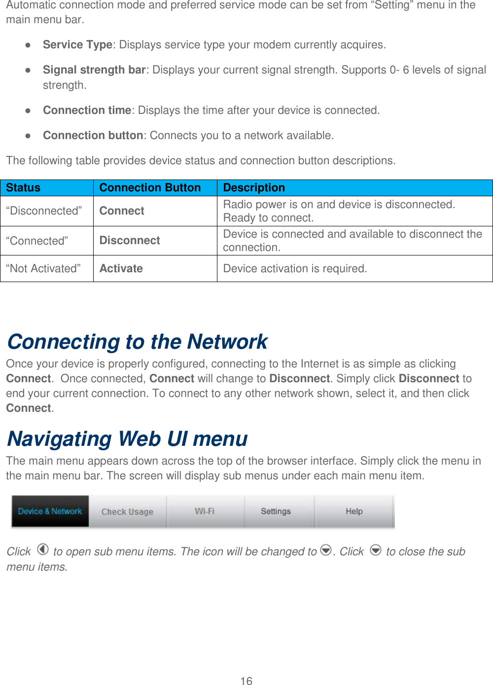 16  Automatic connection mode and preferred service mode can be set from “Setting” menu in the main menu bar.   ● Service Type: Displays service type your modem currently acquires. ● Signal strength bar: Displays your current signal strength. Supports 0- 6 levels of signal strength. ● Connection time: Displays the time after your device is connected. ● Connection button: Connects you to a network available. The following table provides device status and connection button descriptions. Status Connection Button Description “Disconnected” Connect Radio power is on and device is disconnected. Ready to connect. “Connected” Disconnect Device is connected and available to disconnect the connection. “Not Activated” Activate Device activation is required.  Connecting to the Network Once your device is properly configured, connecting to the Internet is as simple as clicking Connect.  Once connected, Connect will change to Disconnect. Simply click Disconnect to end your current connection. To connect to any other network shown, select it, and then click Connect. Navigating Web UI menu The main menu appears down across the top of the browser interface. Simply click the menu in the main menu bar. The screen will display sub menus under each main menu item.    Click   to open sub menu items. The icon will be changed to . Click   to close the sub menu items. 