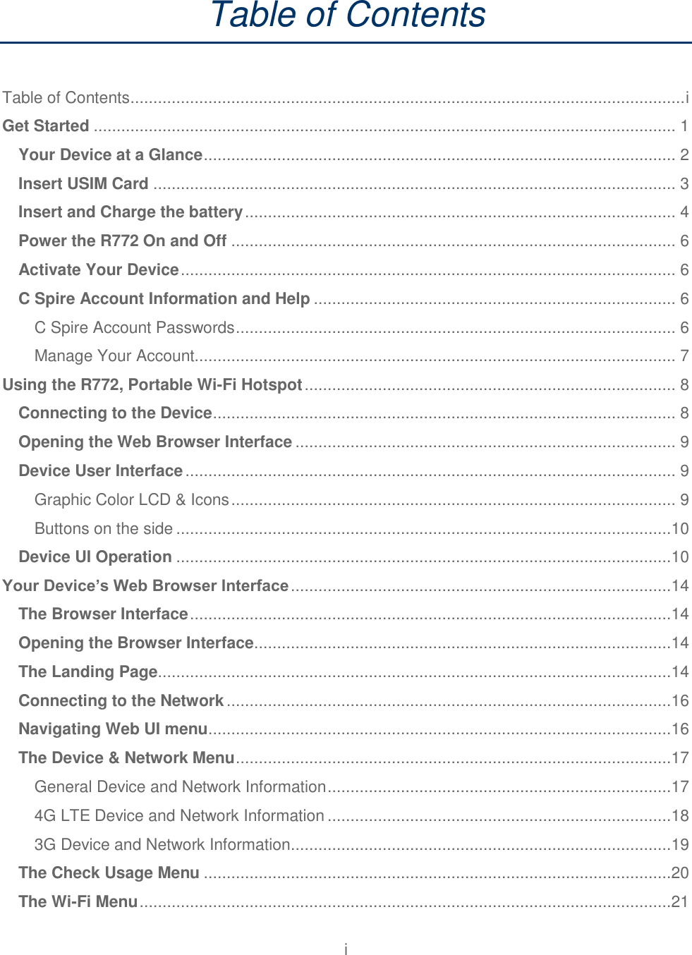 i  Table of Contents  Table of Contents ......................................................................................................................... i Get Started ............................................................................................................................... 1 Your Device at a Glance ....................................................................................................... 2 Insert USIM Card .................................................................................................................. 3 Insert and Charge the battery .............................................................................................. 4 Power the R772 On and Off ................................................................................................. 6 Activate Your Device ............................................................................................................ 6 C Spire Account Information and Help ............................................................................... 6 C Spire Account Passwords ................................................................................................ 6 Manage Your Account......................................................................................................... 7 Using the R772, Portable Wi-Fi Hotspot ................................................................................. 8 Connecting to the Device ..................................................................................................... 8 Opening the Web Browser Interface ................................................................................... 9 Device User Interface ........................................................................................................... 9 Graphic Color LCD &amp; Icons ................................................................................................. 9 Buttons on the side ............................................................................................................10 Device UI Operation ............................................................................................................10 Your Device’s Web Browser Interface ...................................................................................14 The Browser Interface .........................................................................................................14 Opening the Browser Interface ...........................................................................................14 The Landing Page ................................................................................................................14 Connecting to the Network .................................................................................................16 Navigating Web UI menu .....................................................................................................16 The Device &amp; Network Menu ...............................................................................................17 General Device and Network Information ...........................................................................17 4G LTE Device and Network Information ...........................................................................18 3G Device and Network Information ...................................................................................19 The Check Usage Menu ......................................................................................................20 The Wi-Fi Menu ....................................................................................................................21 