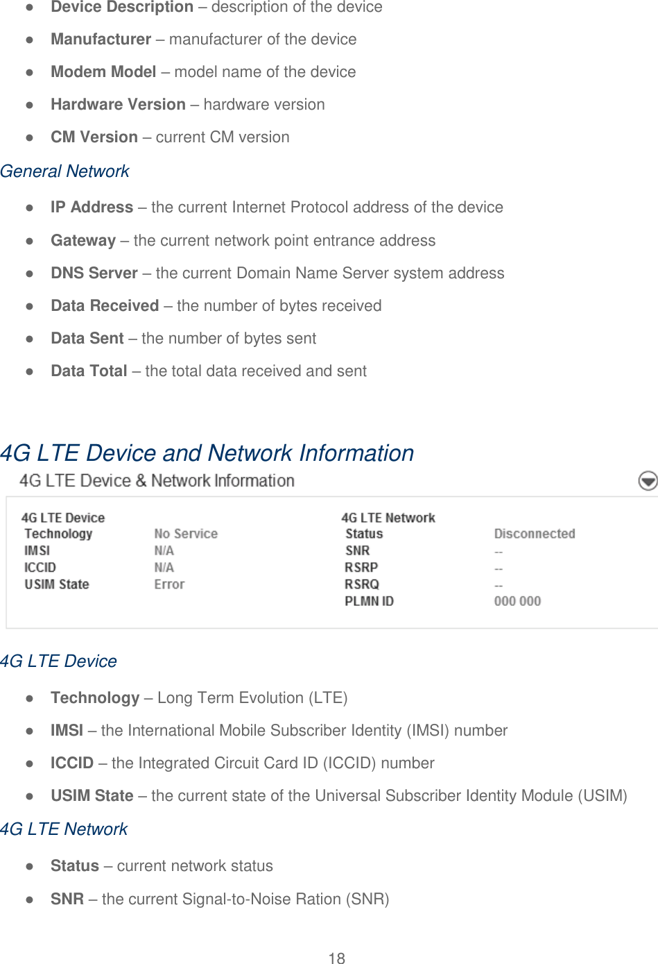 18  ● Device Description – description of the device ● Manufacturer – manufacturer of the device ● Modem Model – model name of the device ● Hardware Version – hardware version ● CM Version – current CM version General Network ● IP Address – the current Internet Protocol address of the device ● Gateway – the current network point entrance address ● DNS Server – the current Domain Name Server system address ● Data Received – the number of bytes received ● Data Sent – the number of bytes sent ● Data Total – the total data received and sent  4G LTE Device and Network Information  4G LTE Device ● Technology – Long Term Evolution (LTE) ● IMSI – the International Mobile Subscriber Identity (IMSI) number ● ICCID – the Integrated Circuit Card ID (ICCID) number ● USIM State – the current state of the Universal Subscriber Identity Module (USIM) 4G LTE Network ● Status – current network status ● SNR – the current Signal-to-Noise Ration (SNR) 