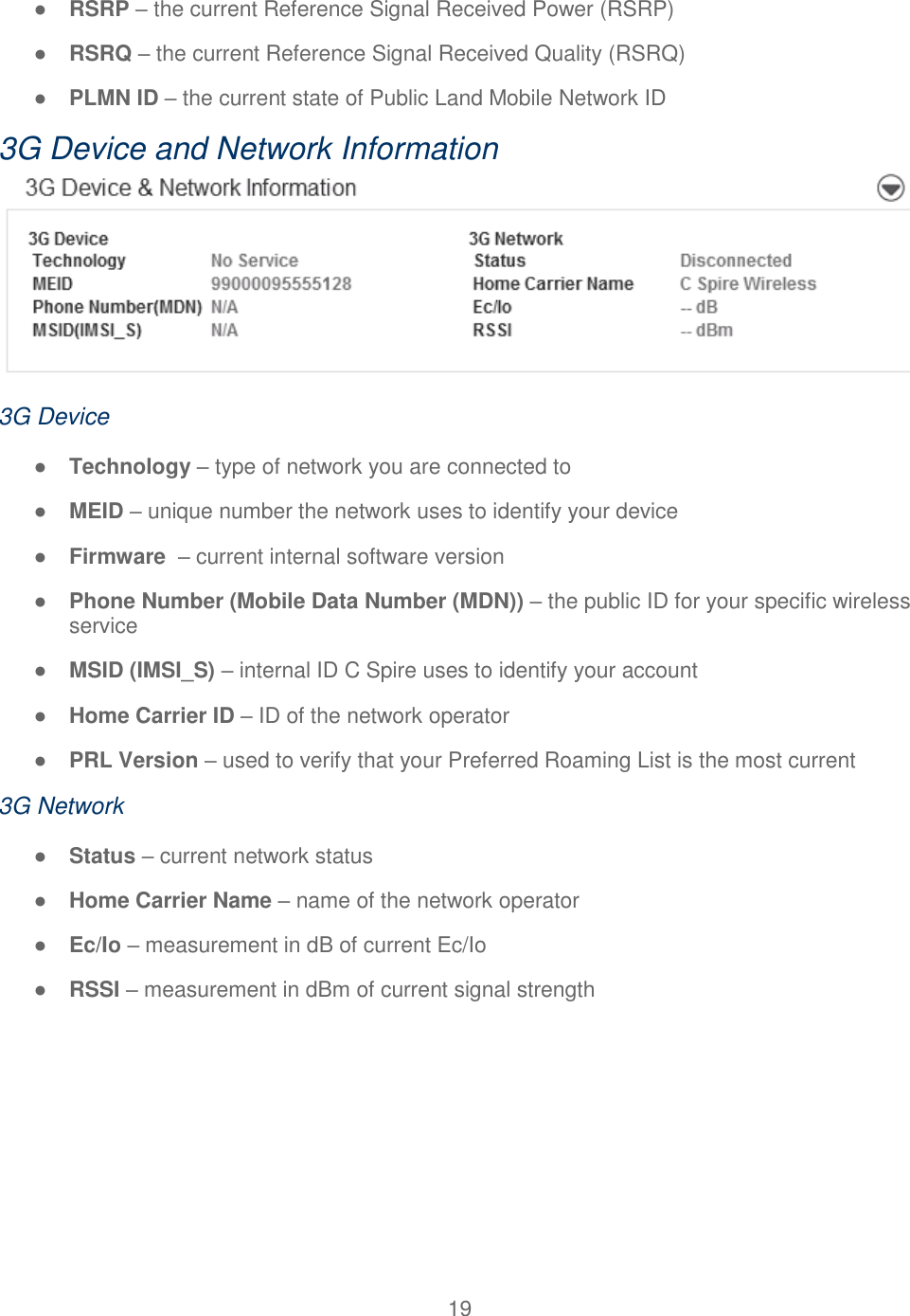 19  ● RSRP – the current Reference Signal Received Power (RSRP) ● RSRQ – the current Reference Signal Received Quality (RSRQ) ● PLMN ID – the current state of Public Land Mobile Network ID  3G Device and Network Information  3G Device ● Technology – type of network you are connected to ● MEID – unique number the network uses to identify your device ● Firmware  – current internal software version ● Phone Number (Mobile Data Number (MDN)) – the public ID for your specific wireless service ● MSID (IMSI_S) – internal ID C Spire uses to identify your account ● Home Carrier ID – ID of the network operator ● PRL Version – used to verify that your Preferred Roaming List is the most current 3G Network ● Status – current network status ● Home Carrier Name – name of the network operator ● Ec/Io – measurement in dB of current Ec/Io ● RSSI – measurement in dBm of current signal strength    