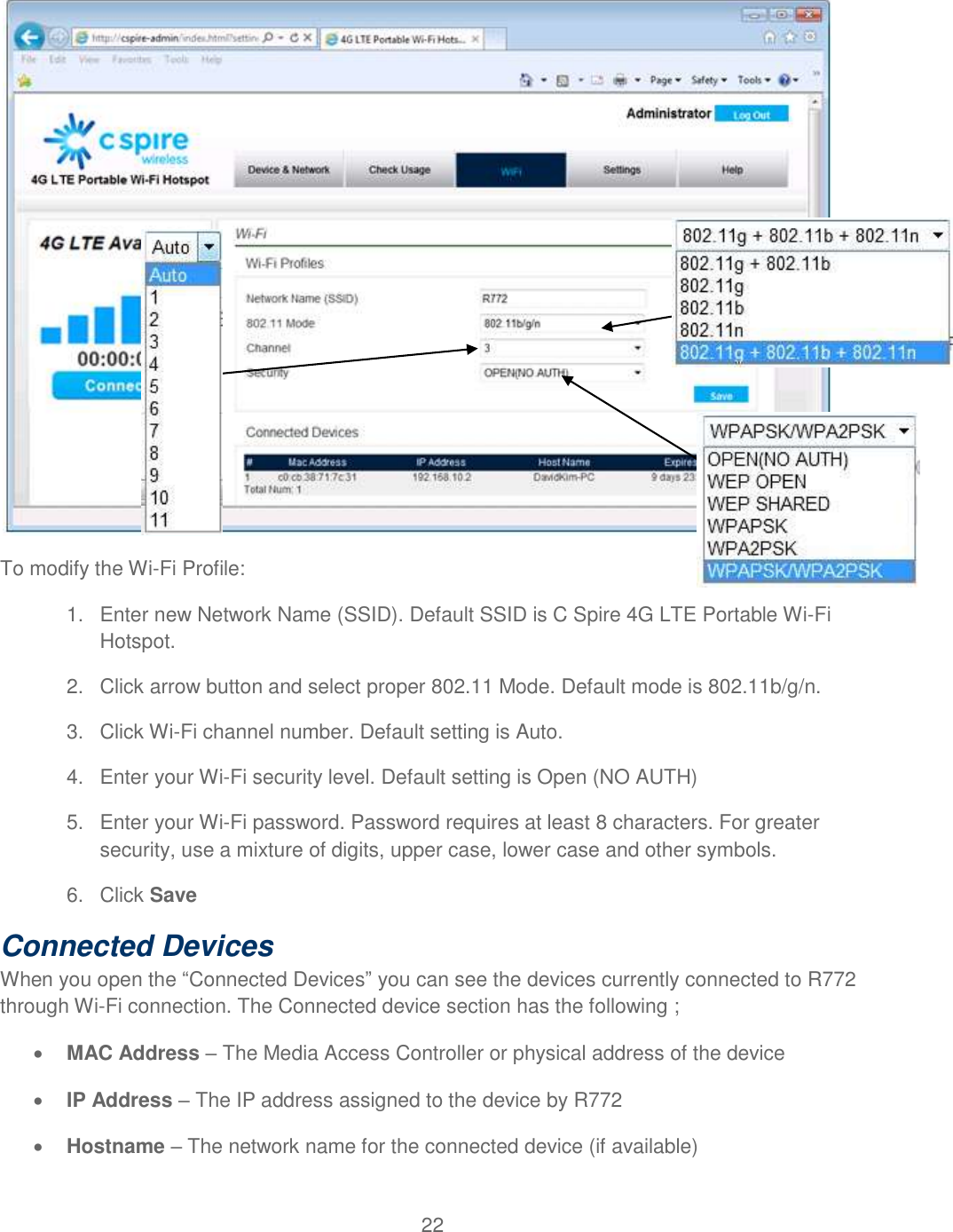 22   To modify the Wi-Fi Profile: 1.  Enter new Network Name (SSID). Default SSID is C Spire 4G LTE Portable Wi-Fi Hotspot. 2.  Click arrow button and select proper 802.11 Mode. Default mode is 802.11b/g/n.  3.  Click Wi-Fi channel number. Default setting is Auto.  4.  Enter your Wi-Fi security level. Default setting is Open (NO AUTH) 5.  Enter your Wi-Fi password. Password requires at least 8 characters. For greater security, use a mixture of digits, upper case, lower case and other symbols. 6.  Click Save Connected Devices When you open the “Connected Devices” you can see the devices currently connected to R772 through Wi-Fi connection. The Connected device section has the following ;  MAC Address – The Media Access Controller or physical address of the device  IP Address – The IP address assigned to the device by R772   Hostname – The network name for the connected device (if available) 