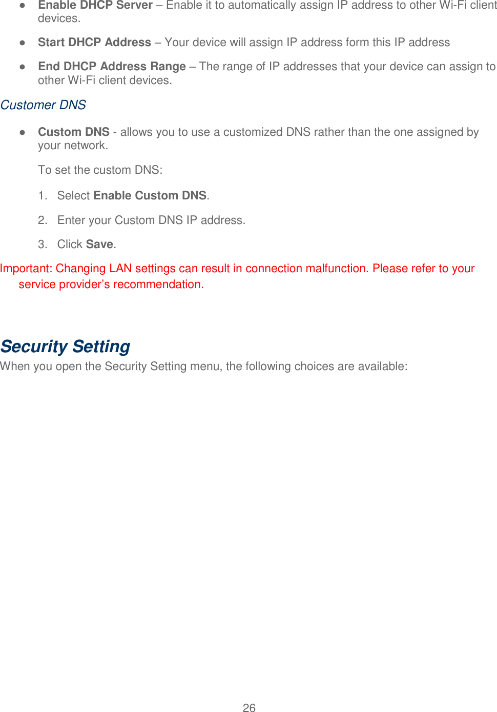 26  ● Enable DHCP Server – Enable it to automatically assign IP address to other Wi-Fi client devices. ● Start DHCP Address – Your device will assign IP address form this IP address ● End DHCP Address Range – The range of IP addresses that your device can assign to other Wi-Fi client devices. Customer DNS ● Custom DNS - allows you to use a customized DNS rather than the one assigned by your network. To set the custom DNS: 1.  Select Enable Custom DNS. 2.  Enter your Custom DNS IP address. 3.  Click Save. Important: Changing LAN settings can result in connection malfunction. Please refer to your service provider’s recommendation.  Security Setting  When you open the Security Setting menu, the following choices are available: 