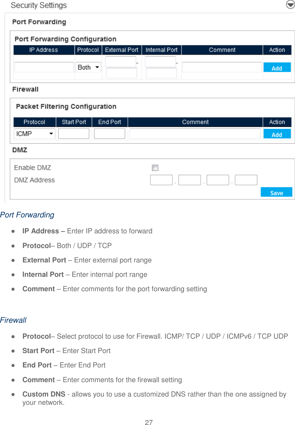 27   Port Forwarding ● IP Address – Enter IP address to forward ● Protocol– Both / UDP / TCP ● External Port – Enter external port range ● Internal Port – Enter internal port range ● Comment – Enter comments for the port forwarding setting  Firewall ● Protocol– Select protocol to use for Firewall. ICMP/ TCP / UDP / ICMPv6 / TCP UDP ● Start Port – Enter Start Port ● End Port – Enter End Port ● Comment – Enter comments for the firewall setting ● Custom DNS - allows you to use a customized DNS rather than the one assigned by your network. 