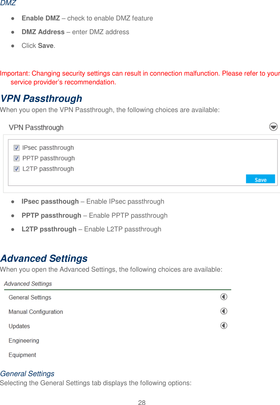 28  DMZ ● Enable DMZ – check to enable DMZ feature ● DMZ Address – enter DMZ address ●  Click Save.  Important: Changing security settings can result in connection malfunction. Please refer to your service provider’s recommendation. VPN Passthrough  When you open the VPN Passthrough, the following choices are available:  ● IPsec passthough – Enable IPsec passthrough ● PPTP passthrough – Enable PPTP passthrough ● L2TP pssthrough – Enable L2TP passthrough  Advanced Settings When you open the Advanced Settings, the following choices are available:  General Settings Selecting the General Settings tab displays the following options: 