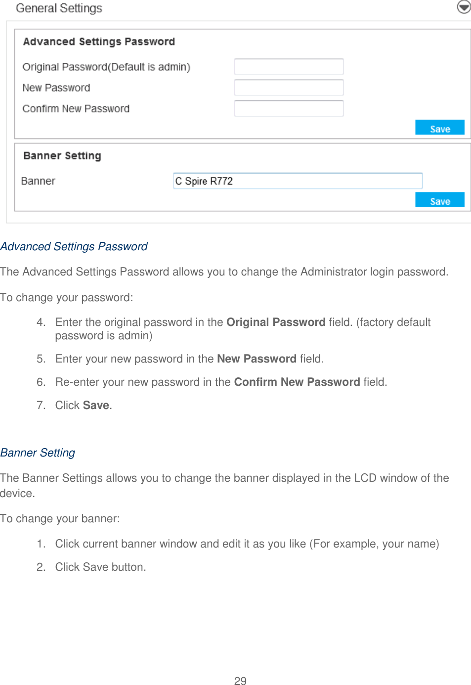 29   Advanced Settings Password The Advanced Settings Password allows you to change the Administrator login password. To change your password: 4.  Enter the original password in the Original Password field. (factory default password is admin) 5.  Enter your new password in the New Password field. 6. Re-enter your new password in the Confirm New Password field. 7.  Click Save.  Banner Setting The Banner Settings allows you to change the banner displayed in the LCD window of the device. To change your banner: 1.  Click current banner window and edit it as you like (For example, your name) 2.  Click Save button.    