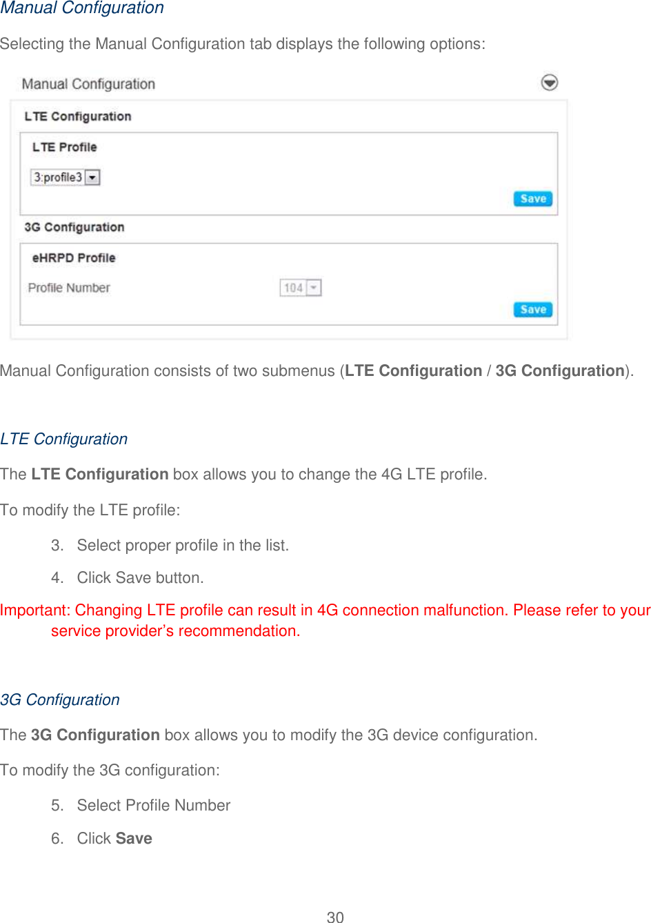 30   Manual Configuration Selecting the Manual Configuration tab displays the following options:  Manual Configuration consists of two submenus (LTE Configuration / 3G Configuration).   LTE Configuration The LTE Configuration box allows you to change the 4G LTE profile. To modify the LTE profile: 3.  Select proper profile in the list. 4.  Click Save button. Important: Changing LTE profile can result in 4G connection malfunction. Please refer to your service provider’s recommendation.  3G Configuration The 3G Configuration box allows you to modify the 3G device configuration. To modify the 3G configuration: 5.  Select Profile Number 6.  Click Save 