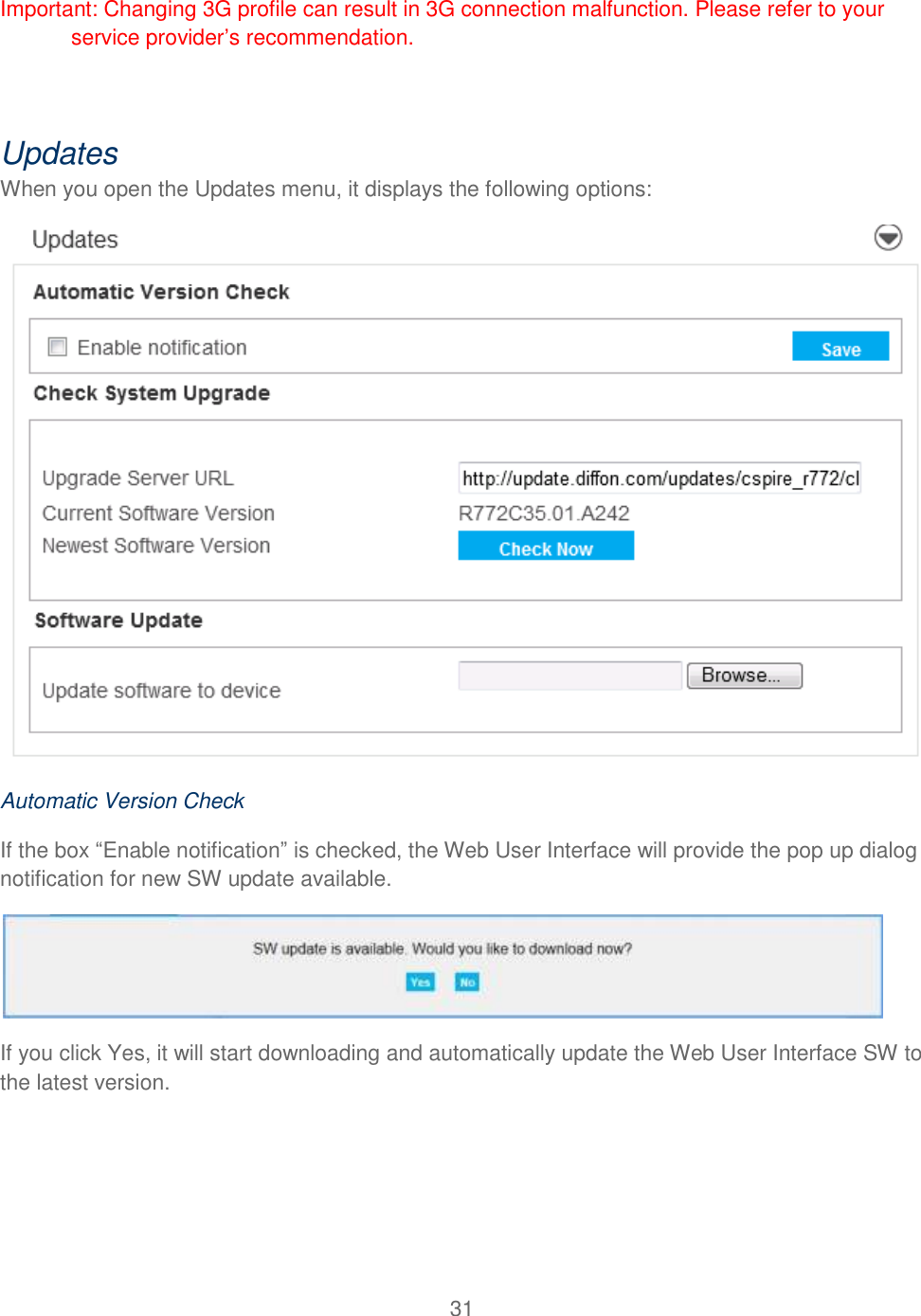 31  Important: Changing 3G profile can result in 3G connection malfunction. Please refer to your service provider’s recommendation.  Updates When you open the Updates menu, it displays the following options:   Automatic Version Check If the box “Enable notification” is checked, the Web User Interface will provide the pop up dialog notification for new SW update available.  If you click Yes, it will start downloading and automatically update the Web User Interface SW to the latest version. 