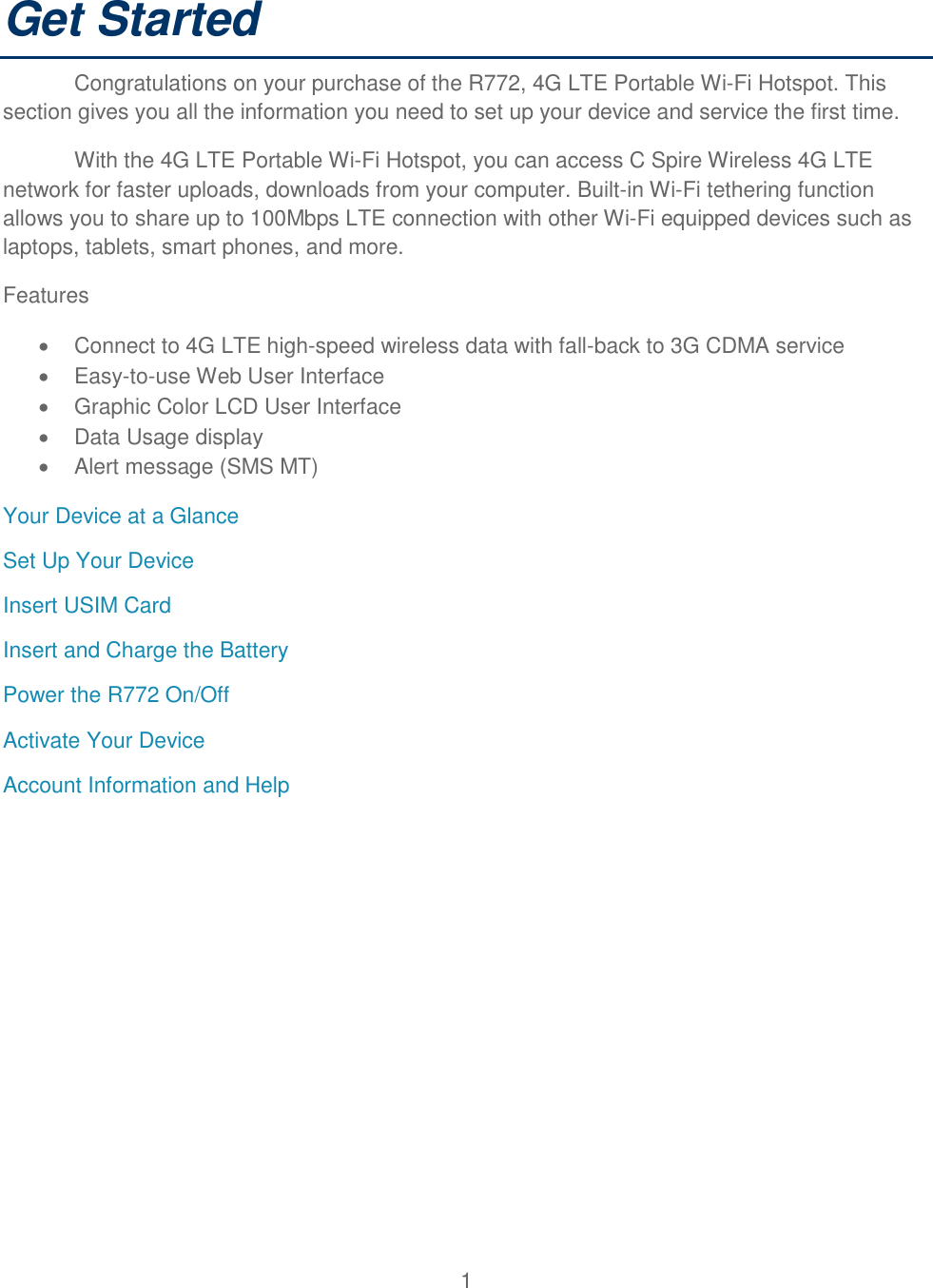 1  Get Started Congratulations on your purchase of the R772, 4G LTE Portable Wi-Fi Hotspot. This section gives you all the information you need to set up your device and service the first time. With the 4G LTE Portable Wi-Fi Hotspot, you can access C Spire Wireless 4G LTE network for faster uploads, downloads from your computer. Built-in Wi-Fi tethering function allows you to share up to 100Mbps LTE connection with other Wi-Fi equipped devices such as laptops, tablets, smart phones, and more. Features   Connect to 4G LTE high-speed wireless data with fall-back to 3G CDMA service   Easy-to-use Web User Interface   Graphic Color LCD User Interface    Data Usage display   Alert message (SMS MT) Your Device at a Glance Set Up Your Device Insert USIM Card Insert and Charge the Battery Power the R772 On/Off Activate Your Device Account Information and Help          