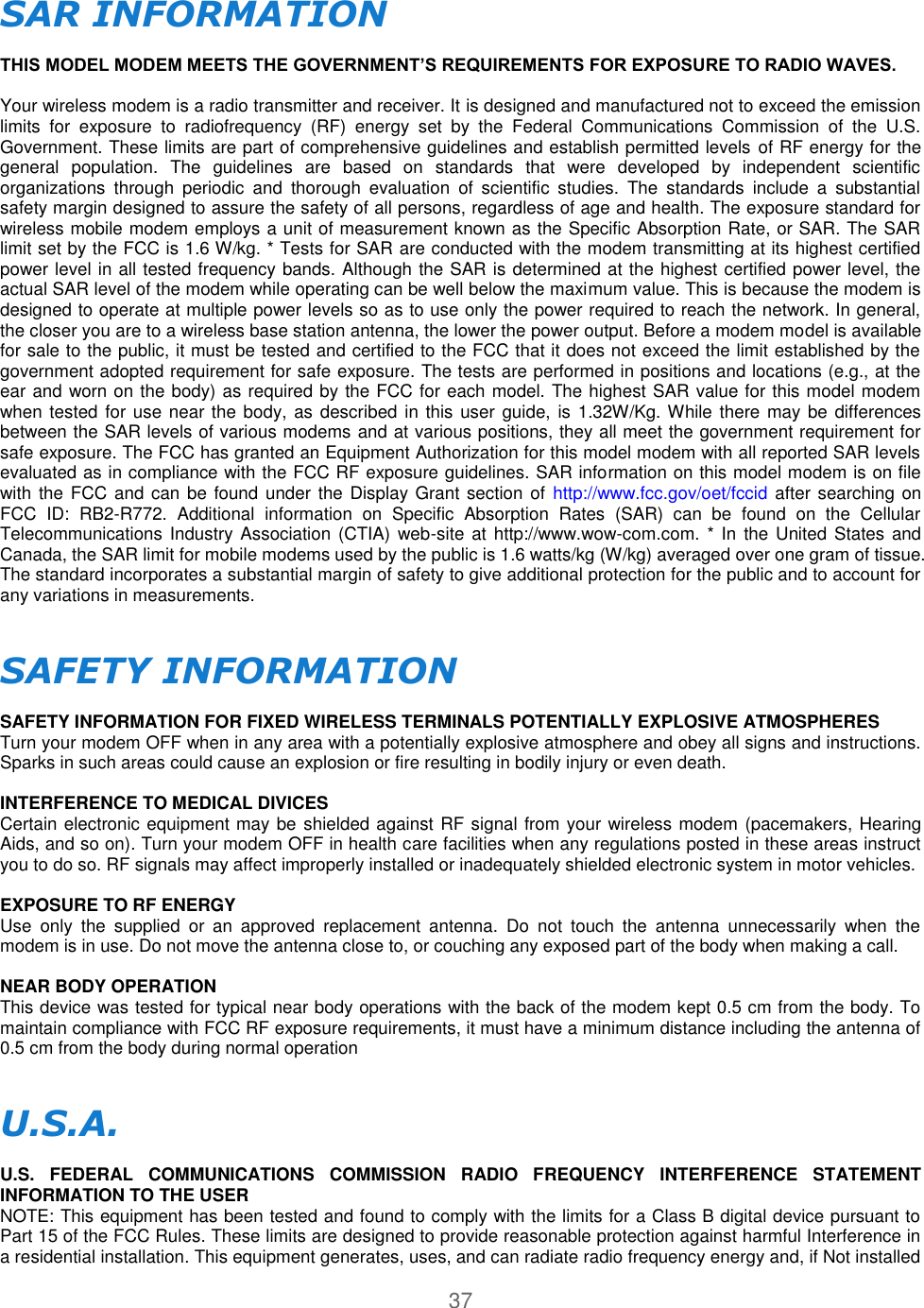 37  SAR INFORMATION   THIS MODEL MODEM MEETS THE GOVERNMENT’S REQUIREMENTS FOR EXPOSURE TO RADIO WAVES.   Your wireless modem is a radio transmitter and receiver. It is designed and manufactured not to exceed the emission limits  for  exposure  to  radiofrequency  (RF)  energy  set  by  the  Federal  Communications  Commission  of  the  U.S. Government. These limits are part of comprehensive guidelines and establish permitted levels of RF energy for the general  population.  The  guidelines  are  based  on  standards  that  were  developed  by  independent  scientific organizations  through  periodic  and  thorough  evaluation  of  scientific  studies.  The  standards  include  a  substantial safety margin designed to assure the safety of all persons, regardless of age and health. The exposure standard for wireless mobile modem employs a unit of measurement known as the Specific Absorption Rate, or SAR. The SAR limit set by the FCC is 1.6 W/kg. * Tests for SAR are conducted with the modem transmitting at its highest certified power level in all tested frequency bands. Although the SAR is determined at the highest certified power level, the actual SAR level of the modem while operating can be well below the maximum value. This is because the modem is designed to operate at multiple power levels so as to use only the power required to reach the network. In general, the closer you are to a wireless base station antenna, the lower the power output. Before a modem model is available for sale to the public, it must be tested and certified to the FCC that it does not exceed the limit established by the government adopted requirement for safe exposure. The tests are performed in positions and locations (e.g., at the ear and worn on the body) as required by the FCC for each model. The highest SAR value for this model modem when tested for use near the body, as described in this user  guide, is 1.32W/Kg. While there may be differences between the SAR levels of various modems and at various positions, they all meet the government requirement for safe exposure. The FCC has granted an Equipment Authorization for this model modem with all reported SAR levels evaluated as in compliance with the FCC RF exposure guidelines. SAR information on this model modem is on file with the FCC and can be found under  the Display Grant section  of  http://www.fcc.gov/oet/fccid  after searching on FCC  ID:  RB2-R772.  Additional  information  on  Specific  Absorption  Rates  (SAR)  can  be  found  on  the  Cellular Telecommunications Industry  Association  (CTIA) web-site at http://www.wow-com.com.  * In the  United States and Canada, the SAR limit for mobile modems used by the public is 1.6 watts/kg (W/kg) averaged over one gram of tissue. The standard incorporates a substantial margin of safety to give additional protection for the public and to account for any variations in measurements.   SAFETY INFORMATION   SAFETY INFORMATION FOR FIXED WIRELESS TERMINALS POTENTIALLY EXPLOSIVE ATMOSPHERES  Turn your modem OFF when in any area with a potentially explosive atmosphere and obey all signs and instructions. Sparks in such areas could cause an explosion or fire resulting in bodily injury or even death.   INTERFERENCE TO MEDICAL DIVICES  Certain electronic equipment may be shielded against RF signal from your wireless modem (pacemakers, Hearing Aids, and so on). Turn your modem OFF in health care facilities when any regulations posted in these areas instruct you to do so. RF signals may affect improperly installed or inadequately shielded electronic system in motor vehicles.   EXPOSURE TO RF ENERGY  Use  only  the  supplied  or  an  approved  replacement  antenna.  Do  not  touch  the  antenna  unnecessarily  when  the modem is in use. Do not move the antenna close to, or couching any exposed part of the body when making a call.   NEAR BODY OPERATION  This device was tested for typical near body operations with the back of the modem kept 0.5 cm from the body. To maintain compliance with FCC RF exposure requirements, it must have a minimum distance including the antenna of 0.5 cm from the body during normal operation   U.S.A.   U.S.  FEDERAL  COMMUNICATIONS  COMMISSION  RADIO  FREQUENCY  INTERFERENCE  STATEMENT INFORMATION TO THE USER  NOTE: This equipment has been tested and found to comply with the limits for a Class B digital device pursuant to Part 15 of the FCC Rules. These limits are designed to provide reasonable protection against harmful Interference in a residential installation. This equipment generates, uses, and can radiate radio frequency energy and, if Not installed 