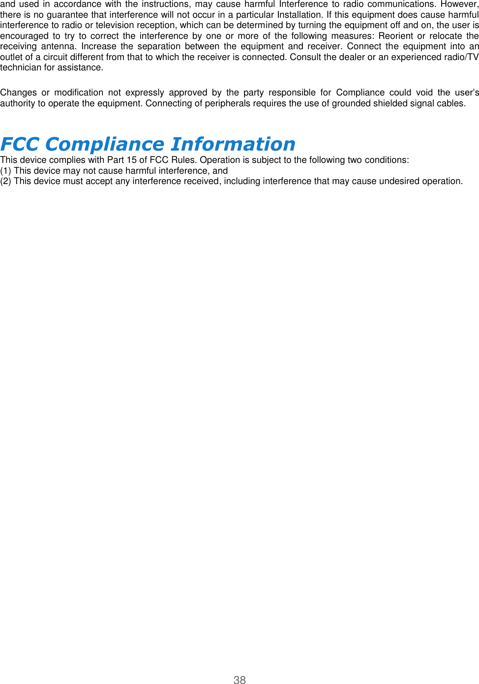 38  and used in accordance with the instructions, may cause harmful Interference to radio communications. However, there is no guarantee that interference will not occur in a particular Installation. If this equipment does cause harmful interference to radio or television reception, which can be determined by turning the equipment off and on, the user is encouraged  to  try  to correct  the  interference  by  one  or  more  of  the following  measures:  Reorient  or  relocate  the receiving  antenna.  Increase  the  separation  between  the  equipment  and  receiver.  Connect  the  equipment  into  an outlet of a circuit different from that to which the receiver is connected. Consult the dealer or an experienced radio/TV technician for assistance.  Changes  or  modification  not  expressly  approved  by  the  party  responsible  for  Compliance  could  void  the  user’s authority to operate the equipment. Connecting of peripherals requires the use of grounded shielded signal cables.  FCC Compliance Information  This device complies with Part 15 of FCC Rules. Operation is subject to the following two conditions:  (1) This device may not cause harmful interference, and  (2) This device must accept any interference received, including interference that may cause undesired operation.   