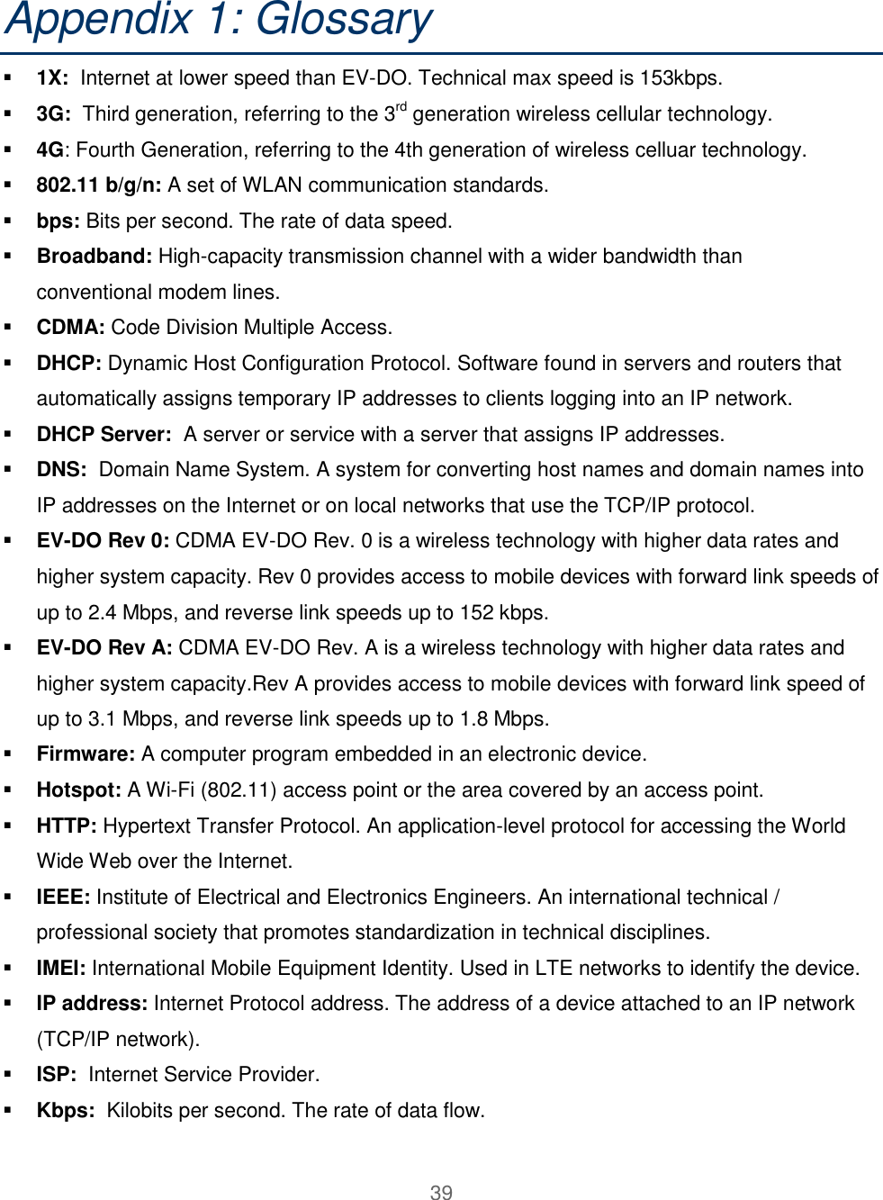 39  Appendix 1: Glossary    1X:  Internet at lower speed than EV-DO. Technical max speed is 153kbps.  3G:  Third generation, referring to the 3rd generation wireless cellular technology.  4G: Fourth Generation, referring to the 4th generation of wireless celluar technology.  802.11 b/g/n: A set of WLAN communication standards.  bps: Bits per second. The rate of data speed.  Broadband: High-capacity transmission channel with a wider bandwidth than conventional modem lines.  CDMA: Code Division Multiple Access.   DHCP: Dynamic Host Configuration Protocol. Software found in servers and routers that automatically assigns temporary IP addresses to clients logging into an IP network.  DHCP Server:  A server or service with a server that assigns IP addresses.  DNS:  Domain Name System. A system for converting host names and domain names into IP addresses on the Internet or on local networks that use the TCP/IP protocol.  EV-DO Rev 0: CDMA EV-DO Rev. 0 is a wireless technology with higher data rates and higher system capacity. Rev 0 provides access to mobile devices with forward link speeds of up to 2.4 Mbps, and reverse link speeds up to 152 kbps.   EV-DO Rev A: CDMA EV-DO Rev. A is a wireless technology with higher data rates and higher system capacity.Rev A provides access to mobile devices with forward link speed of up to 3.1 Mbps, and reverse link speeds up to 1.8 Mbps.  Firmware: A computer program embedded in an electronic device.  Hotspot: A Wi-Fi (802.11) access point or the area covered by an access point.  HTTP: Hypertext Transfer Protocol. An application-level protocol for accessing the World Wide Web over the Internet.  IEEE: Institute of Electrical and Electronics Engineers. An international technical / professional society that promotes standardization in technical disciplines.  IMEI: International Mobile Equipment Identity. Used in LTE networks to identify the device.  IP address: Internet Protocol address. The address of a device attached to an IP network (TCP/IP network).  ISP:  Internet Service Provider.   Kbps:  Kilobits per second. The rate of data flow. 