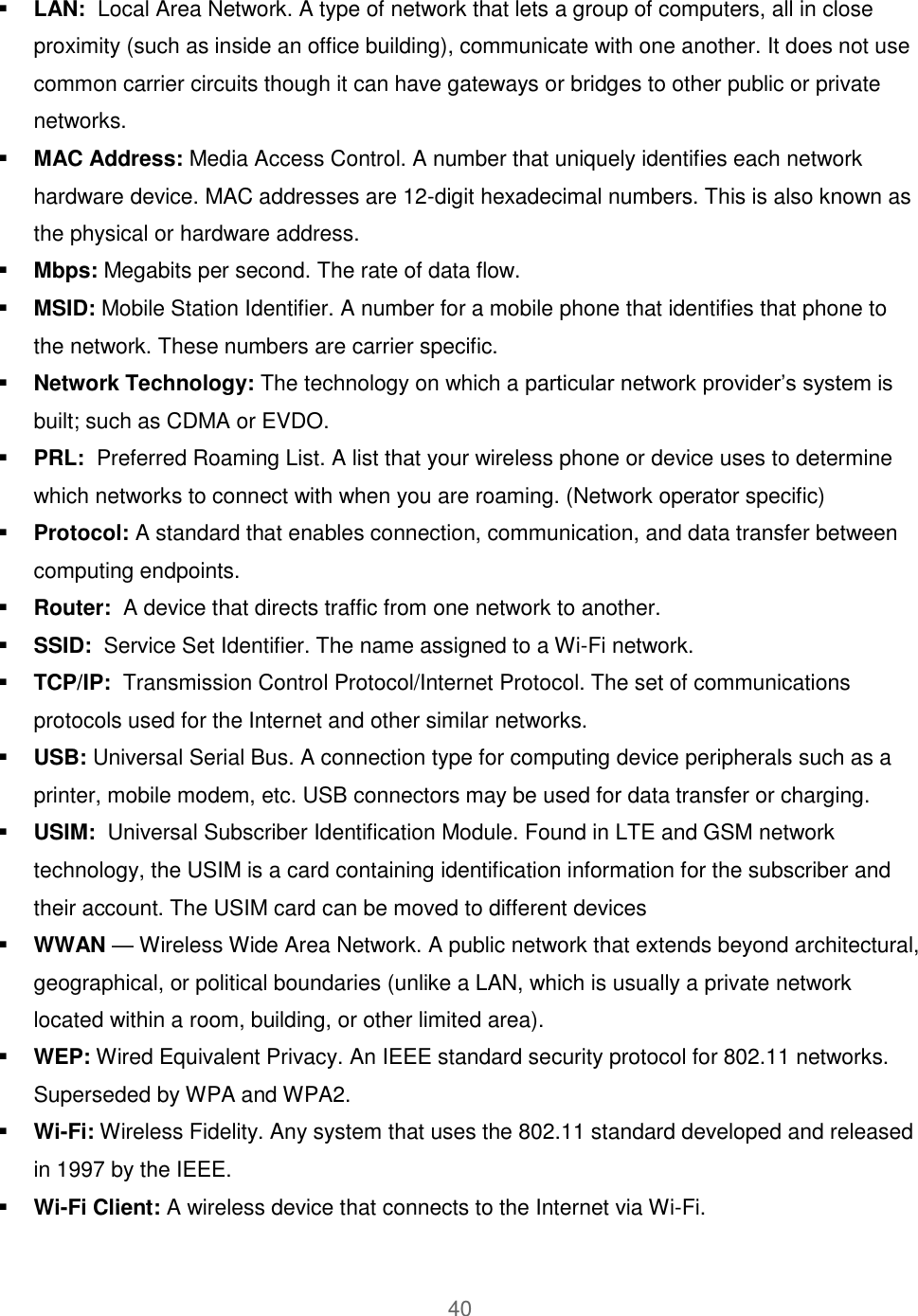 40   LAN:  Local Area Network. A type of network that lets a group of computers, all in close proximity (such as inside an office building), communicate with one another. It does not use common carrier circuits though it can have gateways or bridges to other public or private networks.  MAC Address: Media Access Control. A number that uniquely identifies each network hardware device. MAC addresses are 12-digit hexadecimal numbers. This is also known as the physical or hardware address.  Mbps: Megabits per second. The rate of data flow.  MSID: Mobile Station Identifier. A number for a mobile phone that identifies that phone to the network. These numbers are carrier specific.  Network Technology: The technology on which a particular network provider’s system is built; such as CDMA or EVDO.  PRL:  Preferred Roaming List. A list that your wireless phone or device uses to determine which networks to connect with when you are roaming. (Network operator specific)  Protocol: A standard that enables connection, communication, and data transfer between computing endpoints.  Router:  A device that directs traffic from one network to another.  SSID:  Service Set Identifier. The name assigned to a Wi-Fi network.  TCP/IP:  Transmission Control Protocol/Internet Protocol. The set of communications protocols used for the Internet and other similar networks.  USB: Universal Serial Bus. A connection type for computing device peripherals such as a printer, mobile modem, etc. USB connectors may be used for data transfer or charging.  USIM:  Universal Subscriber Identification Module. Found in LTE and GSM network technology, the USIM is a card containing identification information for the subscriber and their account. The USIM card can be moved to different devices  WWAN — Wireless Wide Area Network. A public network that extends beyond architectural, geographical, or political boundaries (unlike a LAN, which is usually a private network located within a room, building, or other limited area).  WEP: Wired Equivalent Privacy. An IEEE standard security protocol for 802.11 networks. Superseded by WPA and WPA2.  Wi-Fi: Wireless Fidelity. Any system that uses the 802.11 standard developed and released in 1997 by the IEEE.  Wi-Fi Client: A wireless device that connects to the Internet via Wi-Fi. 