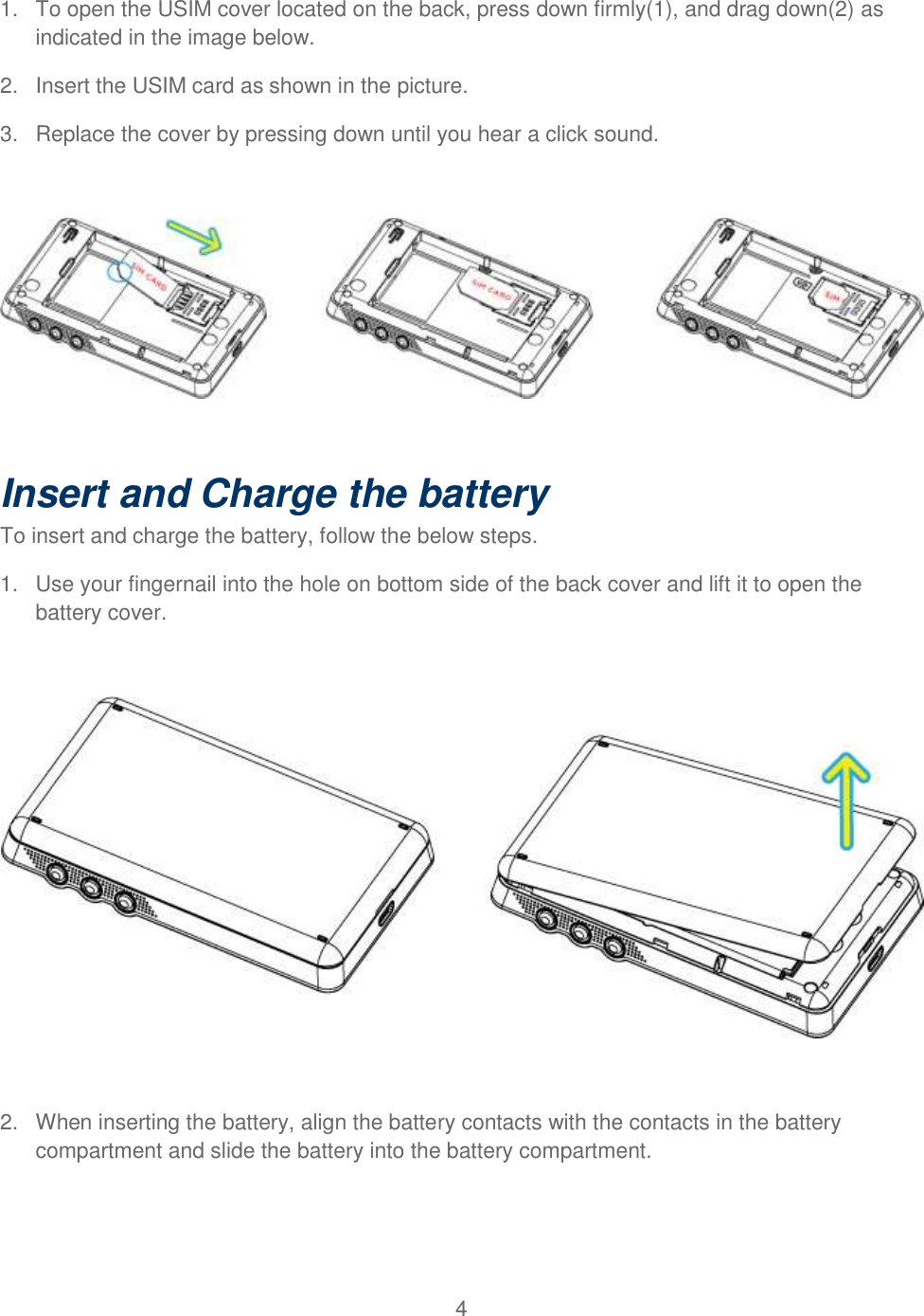 4  1.  To open the USIM cover located on the back, press down firmly(1), and drag down(2) as indicated in the image below. 2.  Insert the USIM card as shown in the picture. 3.  Replace the cover by pressing down until you hear a click sound.            Insert and Charge the battery  To insert and charge the battery, follow the below steps. 1.  Use your fingernail into the hole on bottom side of the back cover and lift it to open the battery cover.    2.  When inserting the battery, align the battery contacts with the contacts in the battery compartment and slide the battery into the battery compartment.   