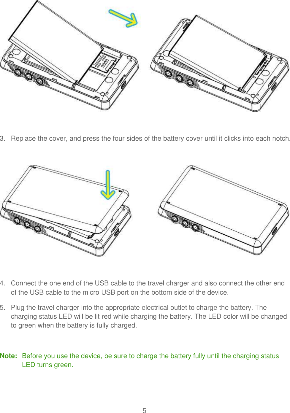 5    3.  Replace the cover, and press the four sides of the battery cover until it clicks into each notch.     4.  Connect the one end of the USB cable to the travel charger and also connect the other end of the USB cable to the micro USB port on the bottom side of the device. 5.  Plug the travel charger into the appropriate electrical outlet to charge the battery. The charging status LED will be lit red while charging the battery. The LED color will be changed to green when the battery is fully charged.  Note:  Before you use the device, be sure to charge the battery fully until the charging status LED turns green.   