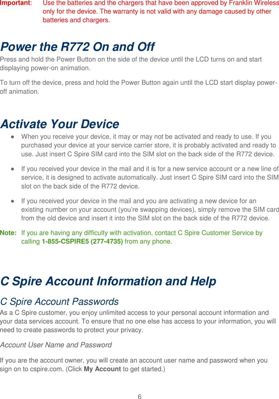 6  Important:  Use the batteries and the chargers that have been approved by Franklin Wireless   only for the device. The warranty is not valid with any damage caused by other batteries and chargers.   Power the R772 On and Off Press and hold the Power Button on the side of the device until the LCD turns on and start displaying power-on animation. To turn off the device, press and hold the Power Button again until the LCD start display power-off animation.  Activate Your Device ●  When you receive your device, it may or may not be activated and ready to use. If you purchased your device at your service carrier store, it is probably activated and ready to use. Just insert C Spire SIM card into the SIM slot on the back side of the R772 device. ●  If you received your device in the mail and it is for a new service account or a new line of service, it is designed to activate automatically. Just insert C Spire SIM card into the SIM slot on the back side of the R772 device. ●  If you received your device in the mail and you are activating a new device for an existing number on your account (you’re swapping devices), simply remove the SIM card from the old device and insert it into the SIM slot on the back side of the R772 device. Note:  If you are having any difficulty with activation, contact C Spire Customer Service by calling 1-855-CSPIRE5 (277-4735) from any phone.  C Spire Account Information and Help C Spire Account Passwords As a C Spire customer, you enjoy unlimited access to your personal account information and your data services account. To ensure that no one else has access to your information, you will need to create passwords to protect your privacy. Account User Name and Password If you are the account owner, you will create an account user name and password when you sign on to cspire.com. (Click My Account to get started.)   