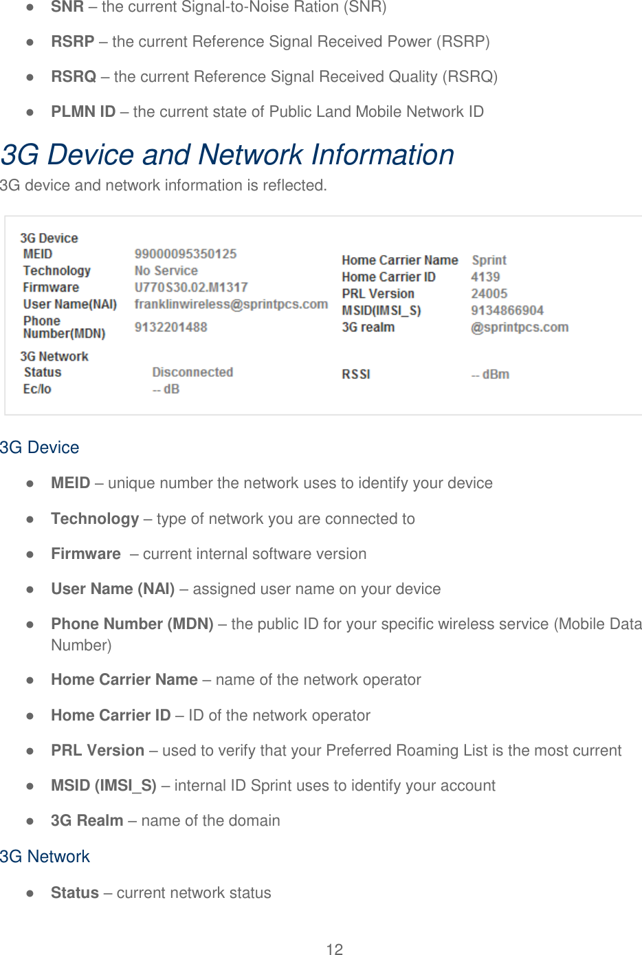 12  ● SNR – the current Signal-to-Noise Ration (SNR) ● RSRP – the current Reference Signal Received Power (RSRP) ● RSRQ – the current Reference Signal Received Quality (RSRQ) ● PLMN ID – the current state of Public Land Mobile Network ID  3G Device and Network Information 3G device and network information is reflected.  3G Device ● MEID – unique number the network uses to identify your device ● Technology – type of network you are connected to ● Firmware  – current internal software version ● User Name (NAI) – assigned user name on your device ● Phone Number (MDN) – the public ID for your specific wireless service (Mobile Data Number) ● Home Carrier Name – name of the network operator ● Home Carrier ID – ID of the network operator ● PRL Version – used to verify that your Preferred Roaming List is the most current ● MSID (IMSI_S) – internal ID Sprint uses to identify your account ● 3G Realm – name of the domain 3G Network ● Status – current network status 