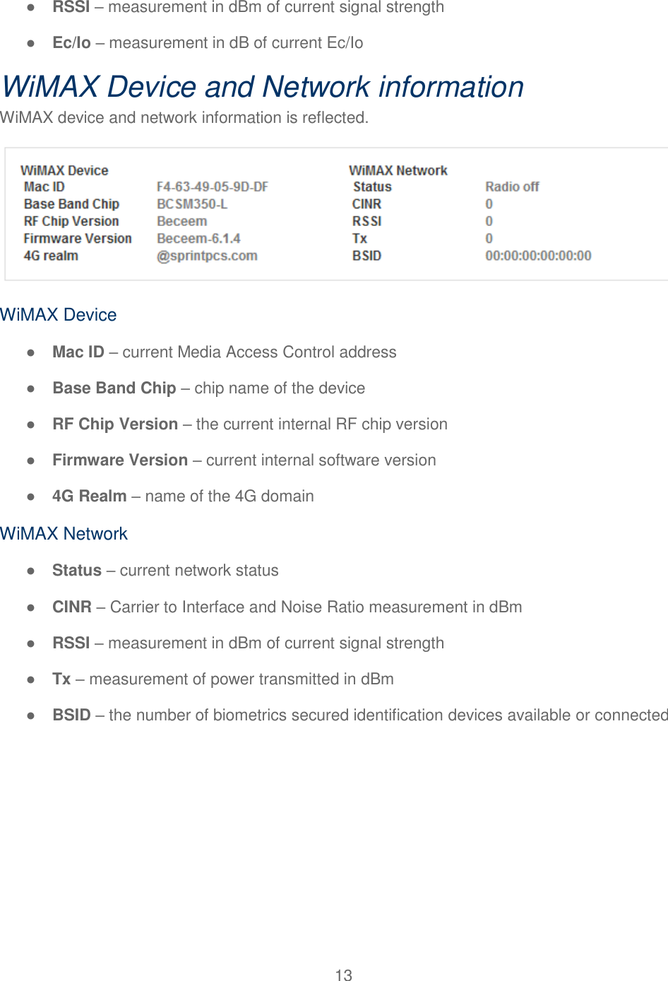 13  ● RSSI – measurement in dBm of current signal strength ● Ec/Io – measurement in dB of current Ec/Io WiMAX Device and Network information WiMAX device and network information is reflected.  WiMAX Device ● Mac ID – current Media Access Control address ● Base Band Chip – chip name of the device ● RF Chip Version – the current internal RF chip version ● Firmware Version – current internal software version ● 4G Realm – name of the 4G domain WiMAX Network ● Status – current network status ● CINR – Carrier to Interface and Noise Ratio measurement in dBm ● RSSI – measurement in dBm of current signal strength ● Tx – measurement of power transmitted in dBm ● BSID – the number of biometrics secured identification devices available or connected 