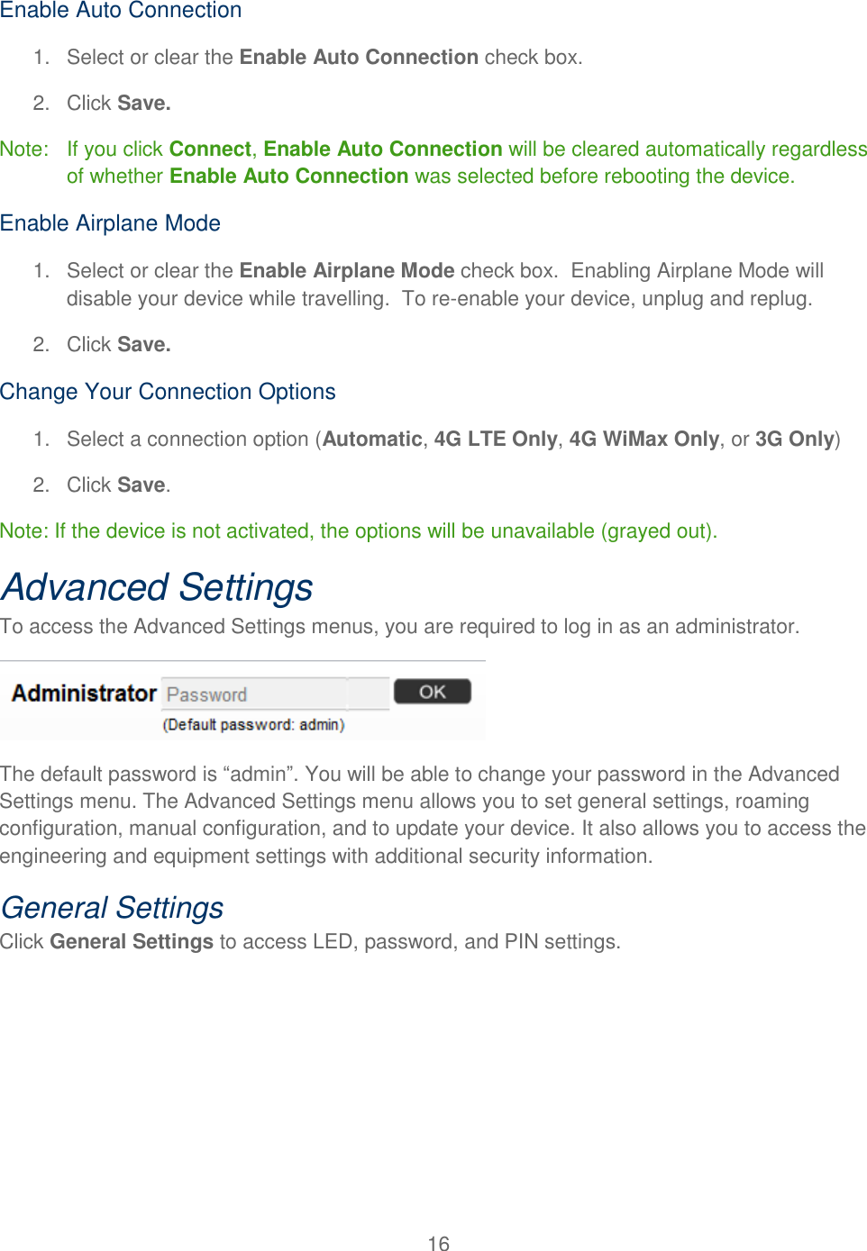 16  Enable Auto Connection 1.  Select or clear the Enable Auto Connection check box. 2.  Click Save. Note:   If you click Connect, Enable Auto Connection will be cleared automatically regardless of whether Enable Auto Connection was selected before rebooting the device. Enable Airplane Mode 1.  Select or clear the Enable Airplane Mode check box.  Enabling Airplane Mode will disable your device while travelling.  To re-enable your device, unplug and replug. 2.  Click Save. Change Your Connection Options 1.  Select a connection option (Automatic, 4G LTE Only, 4G WiMax Only, or 3G Only) 2.  Click Save. Note: If the device is not activated, the options will be unavailable (grayed out). Advanced Settings To access the Advanced Settings menus, you are required to log in as an administrator.  The default password is “admin”. You will be able to change your password in the Advanced Settings menu. The Advanced Settings menu allows you to set general settings, roaming configuration, manual configuration, and to update your device. It also allows you to access the engineering and equipment settings with additional security information. General Settings Click General Settings to access LED, password, and PIN settings. 