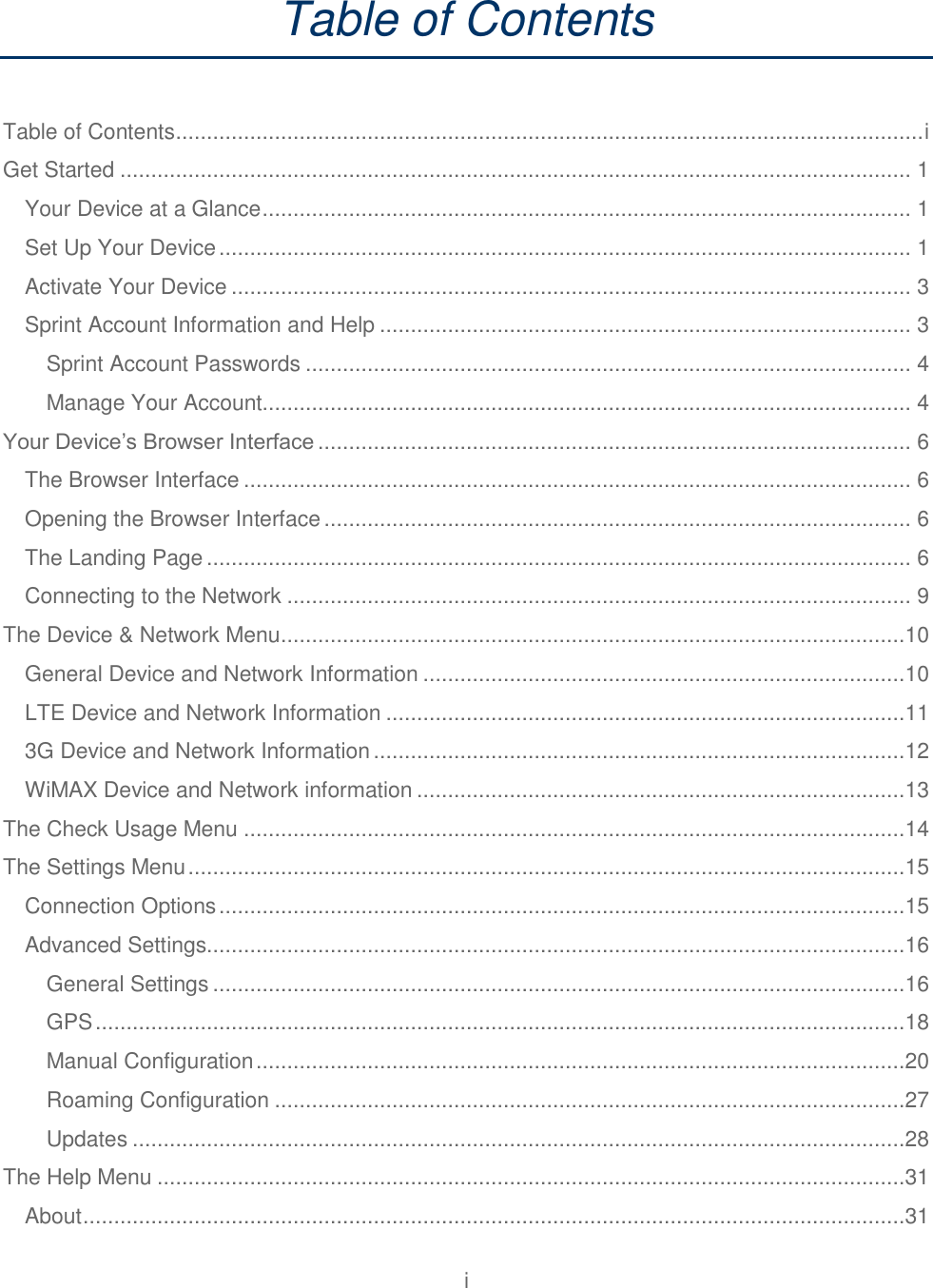 i  Table of Contents  Table of Contents ......................................................................................................................... i Get Started ................................................................................................................................ 1 Your Device at a Glance ......................................................................................................... 1 Set Up Your Device ................................................................................................................ 1 Activate Your Device .............................................................................................................. 3 Sprint Account Information and Help ...................................................................................... 3 Sprint Account Passwords .................................................................................................. 4 Manage Your Account......................................................................................................... 4 Your Device’s Browser Interface ................................................................................................ 6 The Browser Interface ............................................................................................................ 6 Opening the Browser Interface ............................................................................................... 6 The Landing Page .................................................................................................................. 6 Connecting to the Network ..................................................................................................... 9 The Device &amp; Network Menu .....................................................................................................10 General Device and Network Information ..............................................................................10 LTE Device and Network Information ....................................................................................11 3G Device and Network Information ......................................................................................12 WiMAX Device and Network information ...............................................................................13 The Check Usage Menu ...........................................................................................................14 The Settings Menu ....................................................................................................................15 Connection Options ...............................................................................................................15 Advanced Settings.................................................................................................................16 General Settings ................................................................................................................16 GPS ...................................................................................................................................18 Manual Configuration .........................................................................................................20 Roaming Configuration ......................................................................................................27 Updates .............................................................................................................................28 The Help Menu .........................................................................................................................31 About .....................................................................................................................................31 