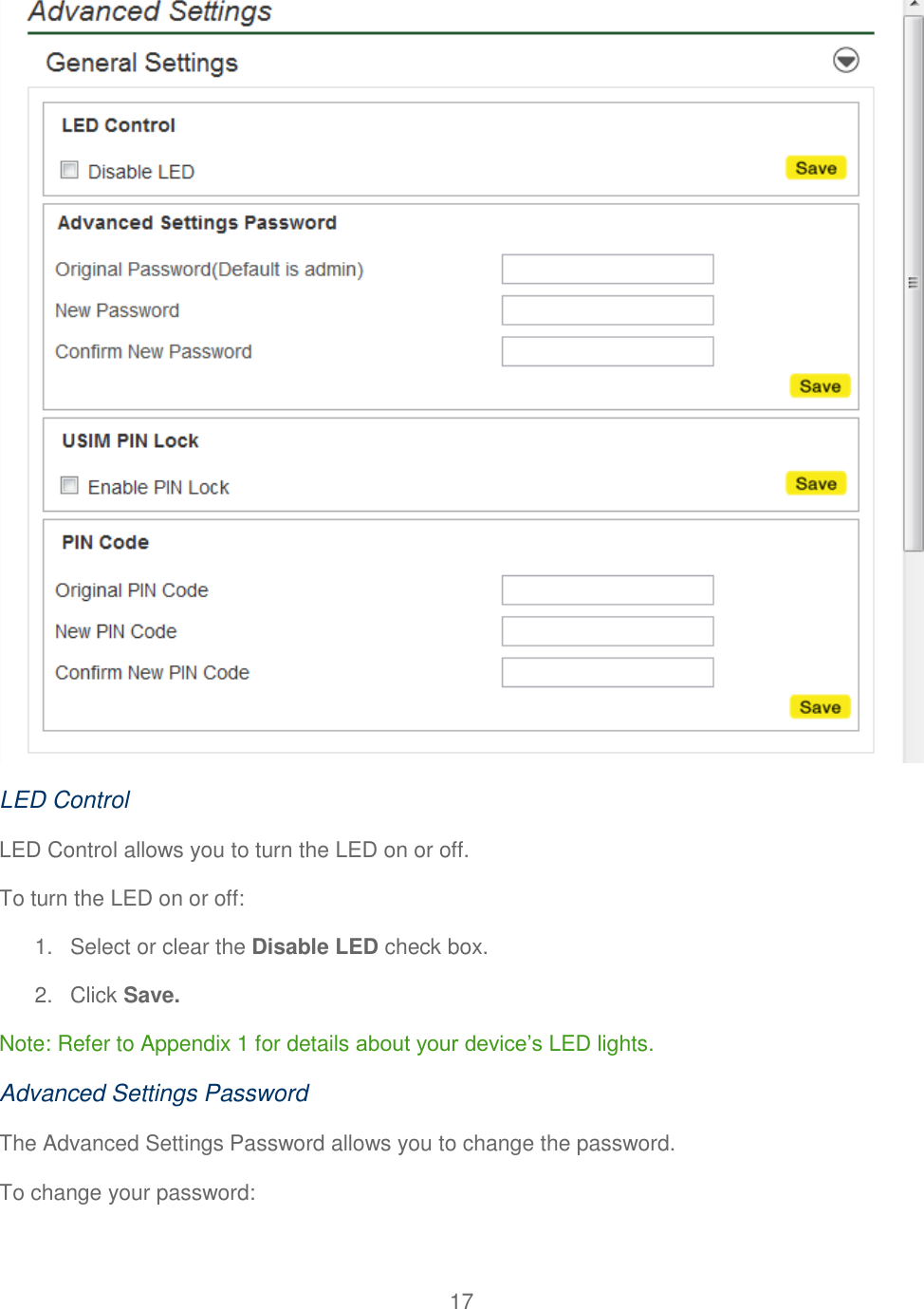 17   LED Control LED Control allows you to turn the LED on or off. To turn the LED on or off: 1.  Select or clear the Disable LED check box. 2.  Click Save. Note: Refer to Appendix 1 for details about your device’s LED lights. Advanced Settings Password The Advanced Settings Password allows you to change the password. To change your password: 