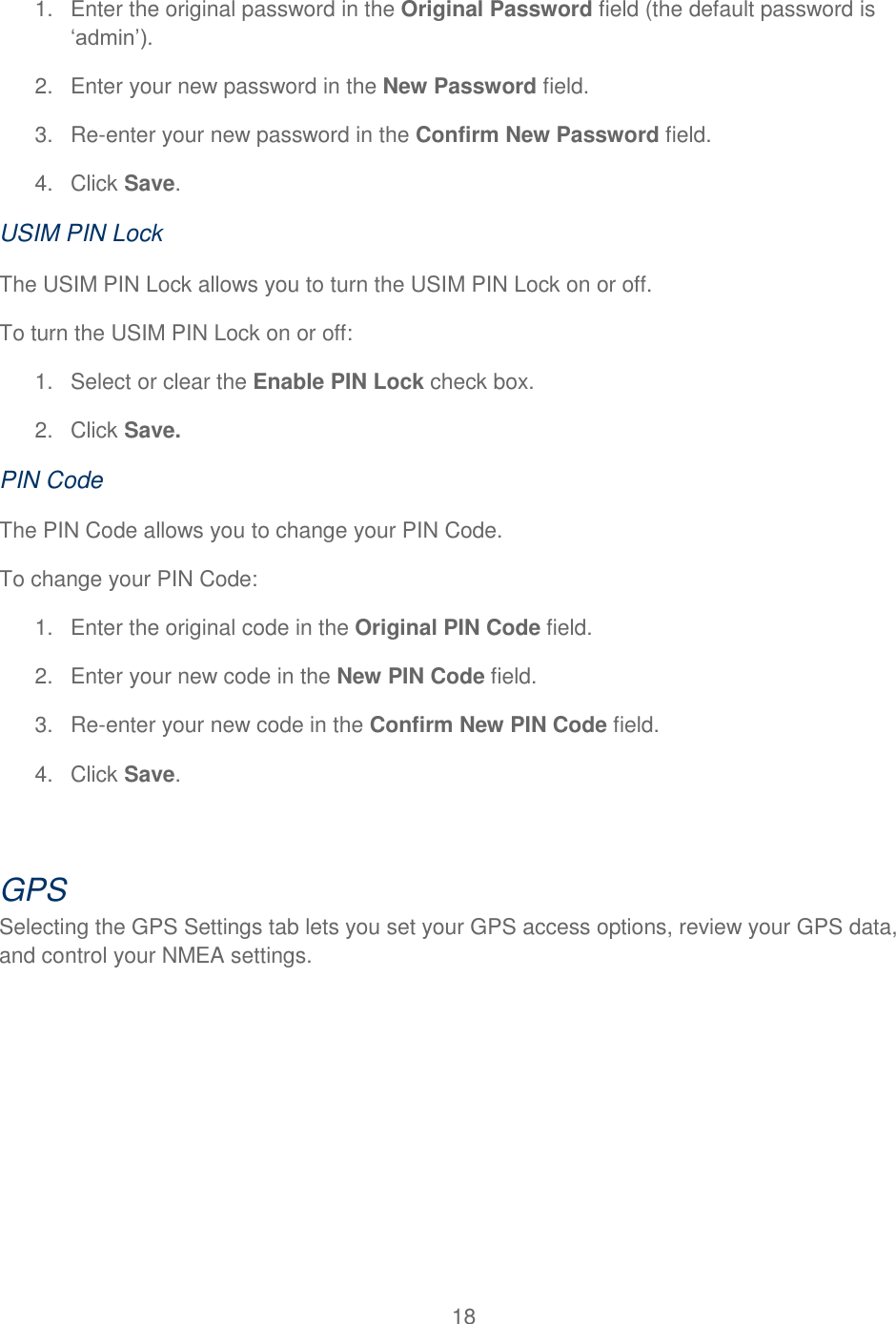 18  1.  Enter the original password in the Original Password field (the default password is ‘admin’). 2.  Enter your new password in the New Password field. 3. Re-enter your new password in the Confirm New Password field. 4.  Click Save. USIM PIN Lock The USIM PIN Lock allows you to turn the USIM PIN Lock on or off. To turn the USIM PIN Lock on or off: 1.  Select or clear the Enable PIN Lock check box. 2.  Click Save. PIN Code The PIN Code allows you to change your PIN Code. To change your PIN Code: 1.  Enter the original code in the Original PIN Code field. 2.  Enter your new code in the New PIN Code field. 3. Re-enter your new code in the Confirm New PIN Code field. 4.  Click Save.  GPS Selecting the GPS Settings tab lets you set your GPS access options, review your GPS data, and control your NMEA settings. 