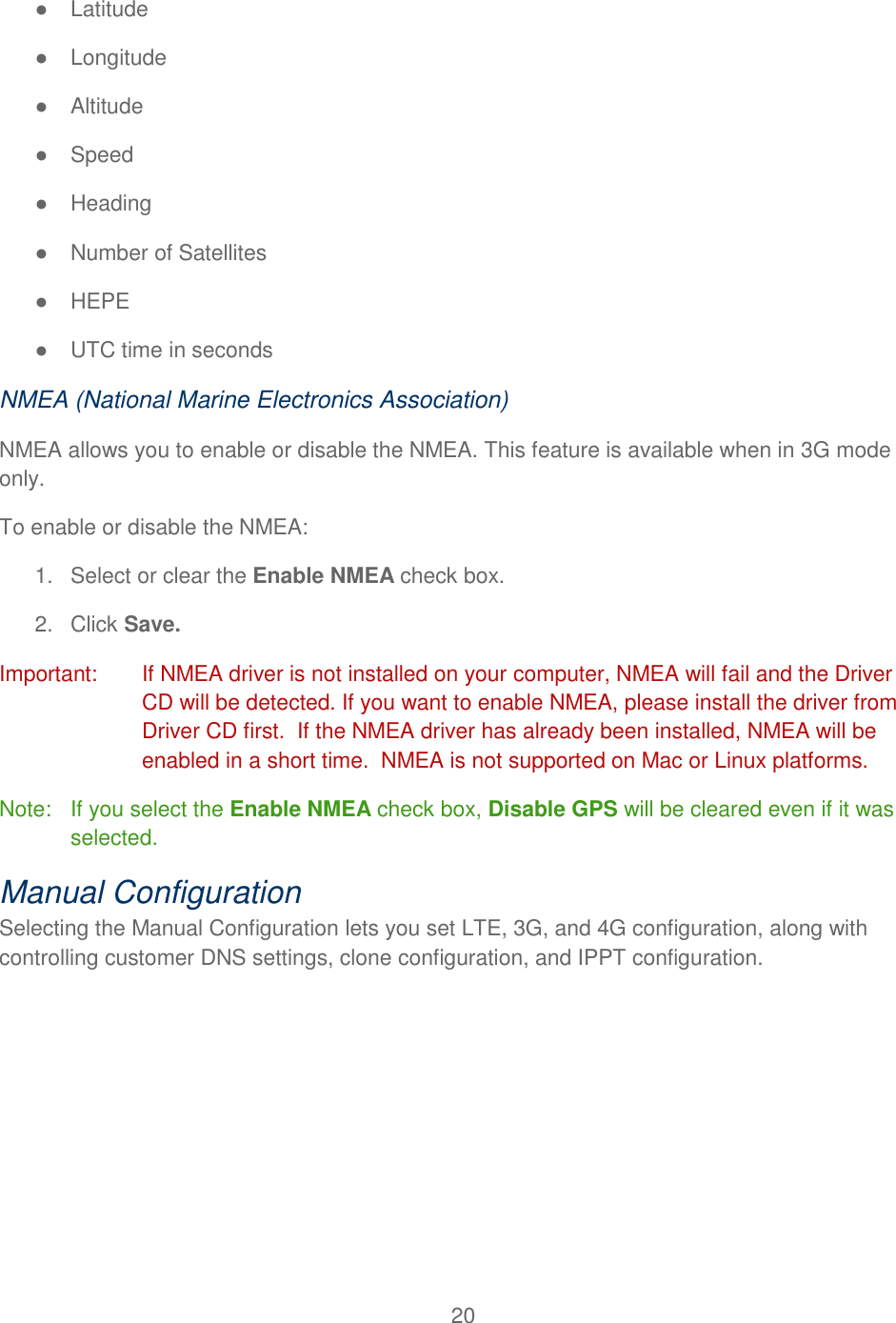 20  ●  Latitude ●  Longitude ●  Altitude ●  Speed ●  Heading ●  Number of Satellites ● HEPE ●  UTC time in seconds NMEA (National Marine Electronics Association) NMEA allows you to enable or disable the NMEA. This feature is available when in 3G mode only. To enable or disable the NMEA: 1.  Select or clear the Enable NMEA check box. 2.  Click Save. Important:   If NMEA driver is not installed on your computer, NMEA will fail and the Driver CD will be detected. If you want to enable NMEA, please install the driver from Driver CD first.  If the NMEA driver has already been installed, NMEA will be enabled in a short time.  NMEA is not supported on Mac or Linux platforms. Note:  If you select the Enable NMEA check box, Disable GPS will be cleared even if it was selected. Manual Configuration Selecting the Manual Configuration lets you set LTE, 3G, and 4G configuration, along with controlling customer DNS settings, clone configuration, and IPPT configuration. 