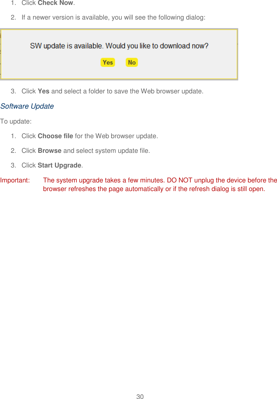 30  1.  Click Check Now. 2. If a newer version is available, you will see the following dialog:  3.  Click Yes and select a folder to save the Web browser update. Software Update To update: 1.  Click Choose file for the Web browser update. 2.  Click Browse and select system update file. 3.  Click Start Upgrade. Important:  The system upgrade takes a few minutes. DO NOT unplug the device before the browser refreshes the page automatically or if the refresh dialog is still open. 