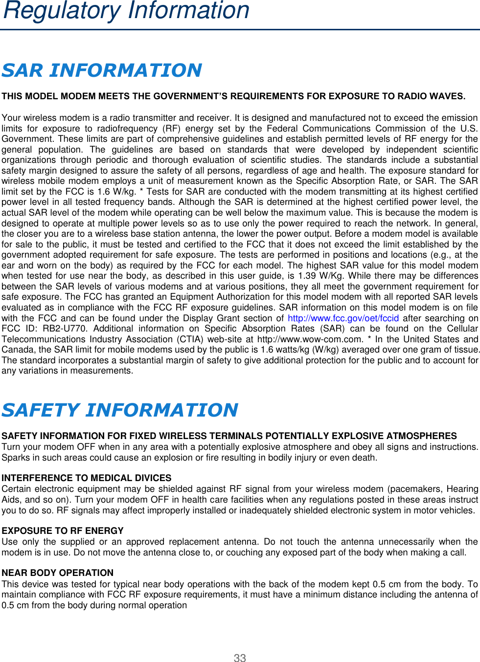 33  Regulatory Information  SAR INFORMATION   THIS MODEL MODEM MEETS THE GOVERNMENT’S REQUIREMENTS FOR EXPOSURE TO RADIO WAVES.   Your wireless modem is a radio transmitter and receiver. It is designed and manufactured not to exceed the emission limits  for  exposure  to  radiofrequency  (RF)  energy  set  by  the  Federal  Communications  Commission  of  the  U.S. Government. These limits are part of comprehensive guidelines and establish permitted levels of RF energy for the general  population.  The  guidelines  are  based  on  standards  that  were  developed  by  independent  scientific organizations  through  periodic  and  thorough  evaluation  of  scientific  studies.  The  standards  include  a  substantial safety margin designed to assure the safety of all persons, regardless of age and health. The exposure standard for wireless mobile modem employs a unit of measurement known as the Specific Absorption Rate, or SAR. The SAR limit set by the FCC is 1.6 W/kg. * Tests for SAR are conducted with the modem transmitting at its highest certified power level in all tested frequency bands. Although the SAR is determined at the highest certified power level, the actual SAR level of the modem while operating can be well below the maximum value. This is because the modem is designed to operate at multiple power levels so as to use only the power required to reach the network. In general, the closer you are to a wireless base station antenna, the lower the power output. Before a modem model is available for sale to the public, it must be tested and certified to the FCC that it does not exceed the limit established by the government adopted requirement for safe exposure. The tests are performed in positions and locations (e.g., at the ear and worn on the body) as required by the FCC for each model. The highest SAR value for this model modem when tested for use near the body, as described in this user guide, is 1.39 W/Kg. While there may be differences between the SAR levels of various modems and at various positions, they all meet the government requirement for safe exposure. The FCC has granted an Equipment Authorization for this model modem with all reported SAR levels evaluated as in compliance with the FCC RF exposure guidelines. SAR information on this model modem is on file with the  FCC and can be found under  the Display Grant section of http://www.fcc.gov/oet/fccid  after searching on FCC  ID:  RB2-U770.  Additional  information  on  Specific  Absorption  Rates  (SAR)  can  be  found  on  the  Cellular Telecommunications Industry Association  (CTIA) web-site  at http://www.wow-com.com.  * In the United  States and Canada, the SAR limit for mobile modems used by the public is 1.6 watts/kg (W/kg) averaged over one gram of tissue. The standard incorporates a substantial margin of safety to give additional protection for the public and to account for any variations in measurements.   SAFETY INFORMATION   SAFETY INFORMATION FOR FIXED WIRELESS TERMINALS POTENTIALLY EXPLOSIVE ATMOSPHERES  Turn your modem OFF when in any area with a potentially explosive atmosphere and obey all signs and instructions. Sparks in such areas could cause an explosion or fire resulting in bodily injury or even death.   INTERFERENCE TO MEDICAL DIVICES  Certain electronic equipment may be shielded against RF signal from your wireless modem (pacemakers, Hearing Aids, and so on). Turn your modem OFF in health care facilities when any regulations posted in these areas instruct you to do so. RF signals may affect improperly installed or inadequately shielded electronic system in motor vehicles.   EXPOSURE TO RF ENERGY  Use  only  the  supplied  or  an  approved  replacement  antenna.  Do  not  touch  the  antenna  unnecessarily  when  the modem is in use. Do not move the antenna close to, or couching any exposed part of the body when making a call.   NEAR BODY OPERATION  This device was tested for typical near body operations with the back of the modem kept 0.5 cm from the body. To maintain compliance with FCC RF exposure requirements, it must have a minimum distance including the antenna of 0.5 cm from the body during normal operation   