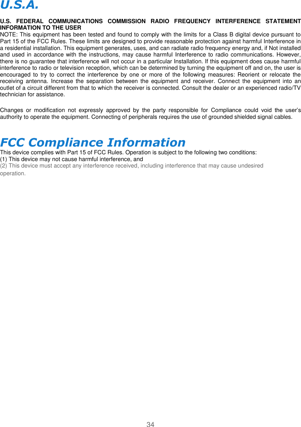 34  U.S.A.   U.S.  FEDERAL  COMMUNICATIONS  COMMISSION  RADIO  FREQUENCY  INTERFERENCE  STATEMENT INFORMATION TO THE USER  NOTE: This equipment has been tested and found to comply with the limits for a Class B digital device pursuant to Part 15 of the FCC Rules. These limits are designed to provide reasonable protection against harmful Interference in a residential installation. This equipment generates, uses, and can radiate radio frequency energy and, if Not installed and used in accordance with the instructions, may cause harmful Interference to radio communications. However, there is no guarantee that interference will not occur in a particular Installation. If this equipment does cause harmful interference to radio or television reception, which can be determined by turning the equipment off and on, the user is encouraged  to  try  to correct the interference by one  or more  of  the  following  measures:  Reorient or relocate the receiving  antenna.  Increase  the  separation  between  the equipment  and  receiver.  Connect  the  equipment  into an outlet of a circuit different from that to which the receiver is connected. Consult the dealer or an experienced radio/TV technician for assistance.  Changes  or  modification  not  expressly  approved  by  the  party  responsible  for  Compliance  could  void  the  user’s authority to operate the equipment. Connecting of peripherals requires the use of grounded shielded signal cables.  FCC Compliance Information  This device complies with Part 15 of FCC Rules. Operation is subject to the following two conditions:  (1) This device may not cause harmful interference, and  (2) This device must accept any interference received, including interference that may cause undesired operation. 