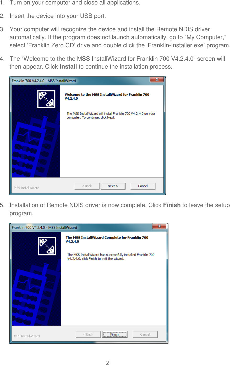 2  1.  Turn on your computer and close all applications. 2.  Insert the device into your USB port. 3.  Your computer will recognize the device and install the Remote NDIS driver automatically. If the program does not launch automatically, go to “My Computer,” select ‘Franklin Zero CD’ drive and double click the ‘Franklin-Installer.exe’ program. 4.  The “Welcome to the the MSS InstallWizard for Franklin 700 V4.2.4.0” screen will then appear. Click Install to continue the installation process.  5.  Installation of Remote NDIS driver is now complete. Click Finish to leave the setup program.  