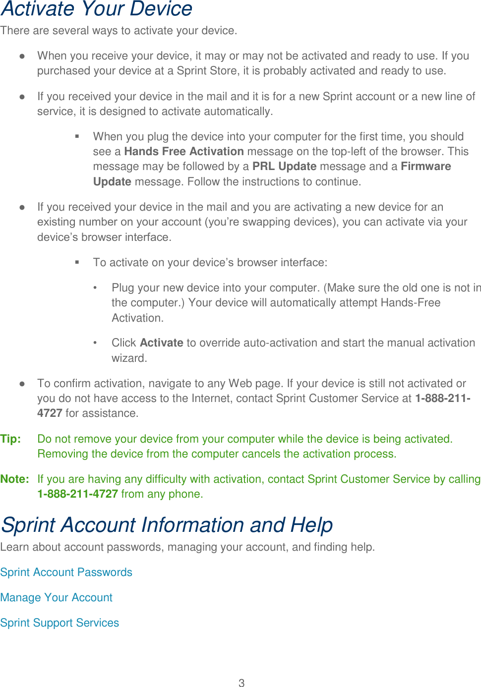 3  Activate Your Device There are several ways to activate your device. ●  When you receive your device, it may or may not be activated and ready to use. If you purchased your device at a Sprint Store, it is probably activated and ready to use. ●  If you received your device in the mail and it is for a new Sprint account or a new line of service, it is designed to activate automatically.   When you plug the device into your computer for the first time, you should see a Hands Free Activation message on the top-left of the browser. This message may be followed by a PRL Update message and a Firmware Update message. Follow the instructions to continue. ●  If you received your device in the mail and you are activating a new device for an existing number on your account (you’re swapping devices), you can activate via your device’s browser interface.   To activate on your device’s browser interface: •  Plug your new device into your computer. (Make sure the old one is not in the computer.) Your device will automatically attempt Hands-Free Activation.  •  Click Activate to override auto-activation and start the manual activation wizard. ●  To confirm activation, navigate to any Web page. If your device is still not activated or you do not have access to the Internet, contact Sprint Customer Service at 1-888-211-4727 for assistance. Tip:   Do not remove your device from your computer while the device is being activated. Removing the device from the computer cancels the activation process. Note:  If you are having any difficulty with activation, contact Sprint Customer Service by calling 1-888-211-4727 from any phone. Sprint Account Information and Help Learn about account passwords, managing your account, and finding help. Sprint Account Passwords Manage Your Account Sprint Support Services 