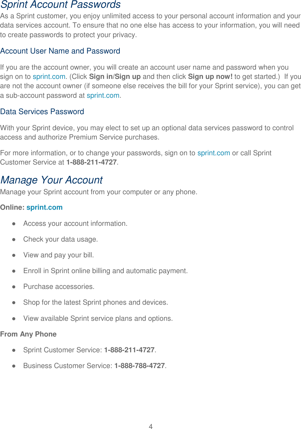 4  Sprint Account Passwords As a Sprint customer, you enjoy unlimited access to your personal account information and your data services account. To ensure that no one else has access to your information, you will need to create passwords to protect your privacy. Account User Name and Password If you are the account owner, you will create an account user name and password when you sign on to sprint.com. (Click Sign in/Sign up and then click Sign up now! to get started.)  If you are not the account owner (if someone else receives the bill for your Sprint service), you can get a sub-account password at sprint.com. Data Services Password With your Sprint device, you may elect to set up an optional data services password to control access and authorize Premium Service purchases. For more information, or to change your passwords, sign on to sprint.com or call Sprint Customer Service at 1-888-211-4727. Manage Your Account Manage your Sprint account from your computer or any phone. Online: sprint.com ●  Access your account information. ●  Check your data usage. ●  View and pay your bill. ●  Enroll in Sprint online billing and automatic payment. ●  Purchase accessories. ●  Shop for the latest Sprint phones and devices. ●  View available Sprint service plans and options. From Any Phone ●  Sprint Customer Service: 1-888-211-4727. ●  Business Customer Service: 1-888-788-4727.   