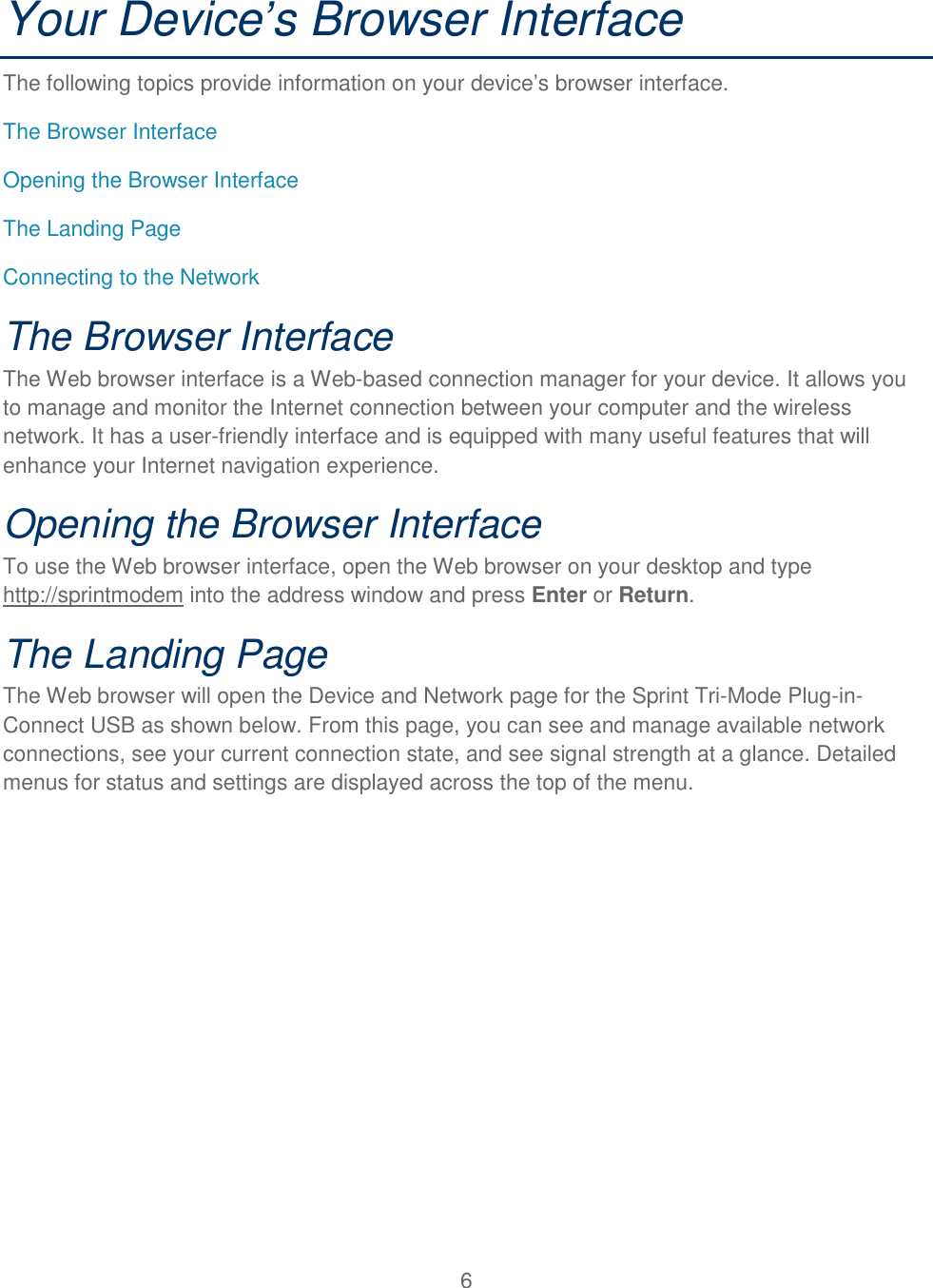 6  Your Device’s Browser Interface The following topics provide information on your device’s browser interface. The Browser Interface Opening the Browser Interface The Landing Page  Connecting to the Network The Browser Interface The Web browser interface is a Web-based connection manager for your device. It allows you to manage and monitor the Internet connection between your computer and the wireless network. It has a user-friendly interface and is equipped with many useful features that will enhance your Internet navigation experience. Opening the Browser Interface To use the Web browser interface, open the Web browser on your desktop and type http://sprintmodem into the address window and press Enter or Return. The Landing Page The Web browser will open the Device and Network page for the Sprint Tri-Mode Plug-in-Connect USB as shown below. From this page, you can see and manage available network connections, see your current connection state, and see signal strength at a glance. Detailed menus for status and settings are displayed across the top of the menu. 