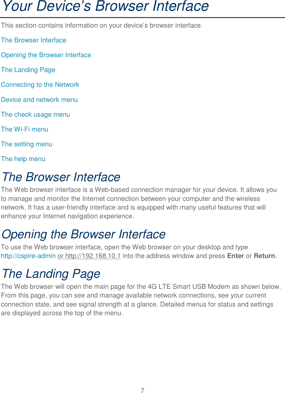 7  Your Device’s Browser Interface This section contains information on your device’s browser interface. The Browser Interface Opening the Browser Interface The Landing Page  Connecting to the Network Device and network menu The check usage menu The Wi-Fi menu The setting menu The help menu The Browser Interface The Web browser interface is a Web-based connection manager for your device. It allows you to manage and monitor the Internet connection between your computer and the wireless network. It has a user-friendly interface and is equipped with many useful features that will enhance your Internet navigation experience. Opening the Browser Interface To use the Web browser interface, open the Web browser on your desktop and type http://cspire-admin or http://192.168.10.1 into the address window and press Enter or Return. The Landing Page The Web browser will open the main page for the 4G LTE Smart USB Modem as shown below. From this page, you can see and manage available network connections, see your current connection state, and see signal strength at a glance. Detailed menus for status and settings are displayed across the top of the menu. 